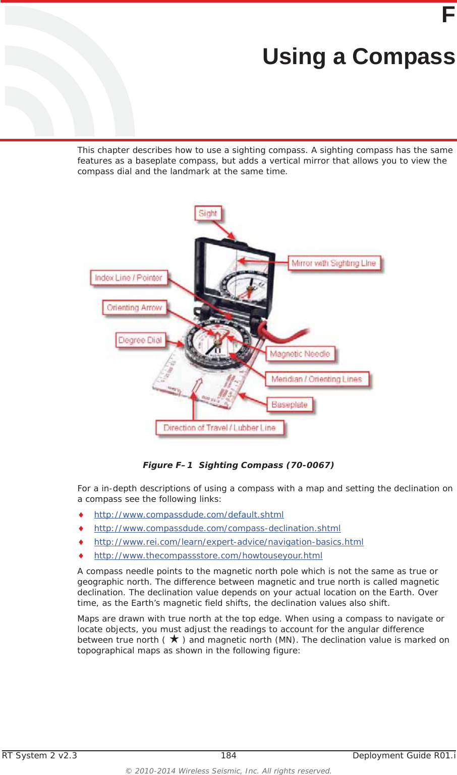 RT System 2 v2.3 184  Deployment Guide R01.i© 2010-2014 Wireless Seismic, Inc. All rights reserved.FF. Using a CompassThis chapter describes how to use a sighting compass. A sighting compass has the same features as a baseplate compass, but adds a vertical mirror that allows you to view the compass dial and the landmark at the same time. For a in-depth descriptions of using a compass with a map and setting the declination on a compass see the following links:ihttp://www.compassdude.com/default.shtmlihttp://www.compassdude.com/compass-declination.shtmlihttp://www.rei.com/learn/expert-advice/navigation-basics.htmlihttp://www.thecompassstore.com/howtouseyour.htmlA compass needle points to the magnetic north pole which is not the same as true or geographic north. The difference between magnetic and true north is called magnetic declination. The declination value depends on your actual location on the Earth. Over time, as the Earth’s magnetic field shifts, the declination values also shift. Maps are drawn with true north at the top edge. When using a compass to navigate or locate objects, you must adjust the readings to account for the angular difference between true north ( ღ) and magnetic north (MN). The declination value is marked on topographical maps as shown in the following figure:Figure F–1  Sighting Compass (70-0067) 