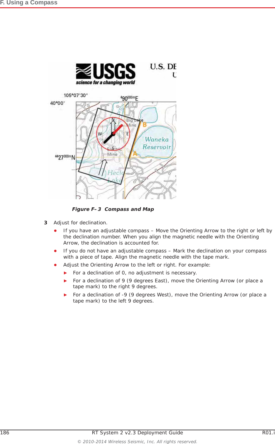 186 RT System 2 v2.3 Deployment Guide R01.i© 2010-2014 Wireless Seismic, Inc. All rights reserved.F. Using a Compass3Adjust for declination. ƔIf you have an adjustable compass – Move the Orienting Arrow to the right or left by the declination number. When you align the magnetic needle with the Orienting Arrow, the declination is accounted for. ƔIf you do not have an adjustable compass – Mark the declination on your compass with a piece of tape. Align the magnetic needle with the tape mark. ƔAdjust the Orienting Arrow to the left or right. For example:ŹFor a declination of 0, no adjustment is necessary. ŹFor a declination of 9 (9 degrees East), move the Orienting Arrow (or place a tape mark) to the right 9 degrees.ŹFor a declination of -9 (9 degrees West), move the Orienting Arrow (or place a tape mark) to the left 9 degrees.Figure F–3  Compass and Map