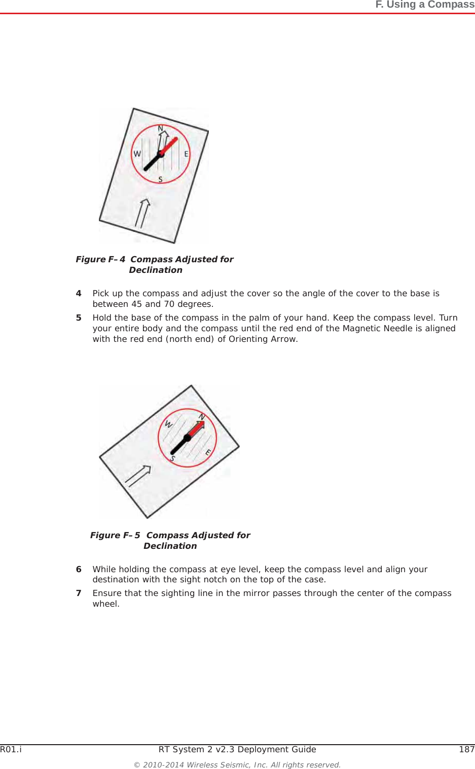 R01.i RT System 2 v2.3 Deployment Guide 187© 2010-2014 Wireless Seismic, Inc. All rights reserved.F. Using a Compass4Pick up the compass and adjust the cover so the angle of the cover to the base is between 45 and 70 degrees. 5Hold the base of the compass in the palm of your hand. Keep the compass level. Turn your entire body and the compass until the red end of the Magnetic Needle is aligned with the red end (north end) of Orienting Arrow. 6While holding the compass at eye level, keep the compass level and align your destination with the sight notch on the top of the case.7Ensure that the sighting line in the mirror passes through the center of the compass wheel.Figure F–4  Compass Adjusted for DeclinationFigure F–5  Compass Adjusted for Declination