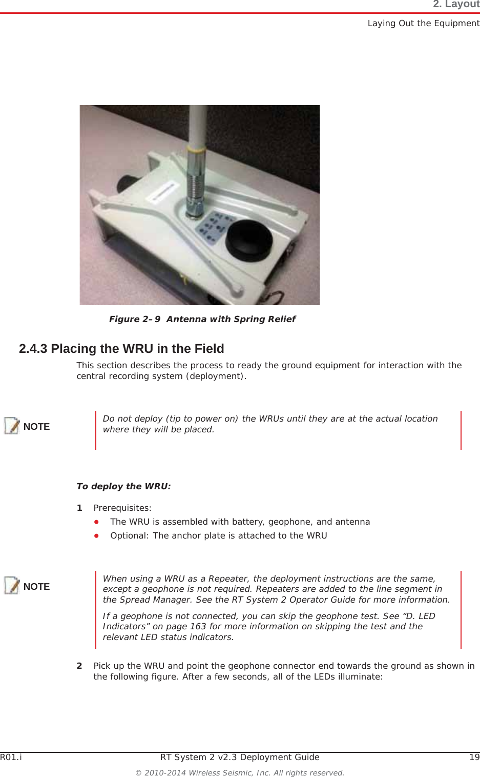 R01.i RT System 2 v2.3 Deployment Guide 19© 2010-2014 Wireless Seismic, Inc. All rights reserved.2. LayoutLaying Out the Equipment2.4.3 Placing the WRU in the FieldThis section describes the process to ready the ground equipment for interaction with the central recording system (deployment).To deploy the WRU:1Prerequisites:ƔThe WRU is assembled with battery, geophone, and antennaƔOptional: The anchor plate is attached to the WRU2Pick up the WRU and point the geophone connector end towards the ground as shown in the following figure. After a few seconds, all of the LEDs illuminate:Figure 2–9  Antenna with Spring ReliefNOTE Do not deploy (tip to power on) the WRUs until they are at the actual location where they will be placed. NOTE When using a WRU as a Repeater, the deployment instructions are the same, except a geophone is not required. Repeaters are added to the line segment in the Spread Manager. See the RT System 2 Operator Guide for more information. If a geophone is not connected, you can skip the geophone test. See “D. LED Indicators” on page 163 for more information on skipping the test and the relevant LED status indicators.