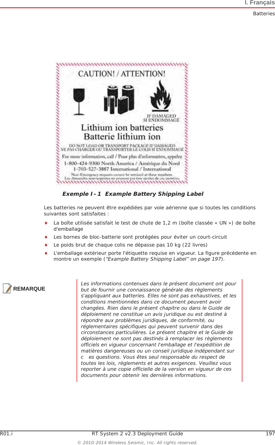 R01.i RT System 2 v2.3 Deployment Guide 197© 2010-2014 Wireless Seismic, Inc. All rights reserved.I. FrançaisBatteriesLes batteries ne peuvent être expédiées par voie aérienne que si toutes les conditions suivantes sont satisfaites :iLa boîte utilisée satisfait le test de chute de 1,2 m (boîte classée « UN ») de boîte d&apos;emballageiLes bornes de bloc-batterie sont protégées pour éviter un court-circuitiLe poids brut de chaque colis ne dépasse pas 10 kg (22 livres) iL&apos;emballage extérieur porte l&apos;étiquette requise en vigueur. La figure précédente en montre un exemple (“Example Battery Shipping Label” on page 197).Exemple I–1  Example Battery Shipping LabelREMARQUELes informations contenues dans le présent document ont pour but de fournir une connaissance générale des règlements s&apos;appliquant aux batteries. Elles ne sont pas exhaustives, et les conditions mentionnées dans ce document peuvent avoir changées. Rien dans le présent chapitre ou dans le Guide de déploiement ne constitue un avis juridique ou est destiné à répondre aux problèmes juridiques, de conformité, ou réglementaires spécifiques qui peuvent survenir dans des circonstances particulières. Le présent chapitre et le Guide de déploiement ne sont pas destinés à remplacer les règlements officiels en vigueur concernant l&apos;emballage et l&apos;expédition de matières dangereuses ou un conseil juridique indépendant sur   c es questions. Vous êtes seul responsable du respect de toutes les lois, règlements et autres exigences. Veuillez vous reporter à une copie officielle de la version en vigueur de ces documents pour obtenir les dernières informations.