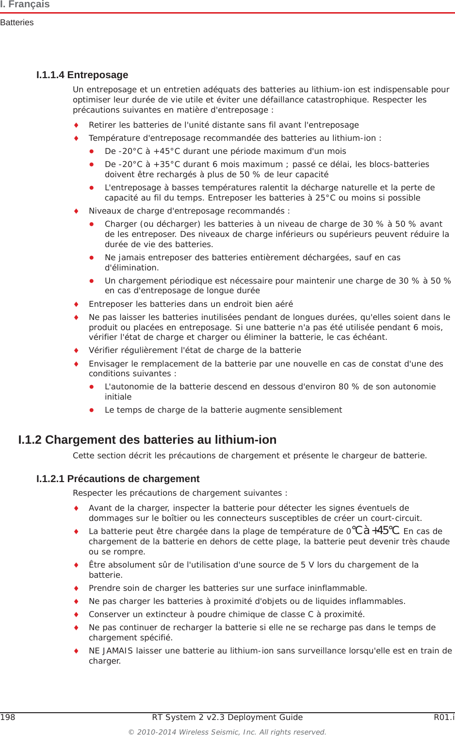 198 RT System 2 v2.3 Deployment Guide R01.i© 2010-2014 Wireless Seismic, Inc. All rights reserved.I. FrançaisBatteriesI.1.1.4 EntreposageUn entreposage et un entretien adéquats des batteries au lithium-ion est indispensable pour optimiser leur durée de vie utile et éviter une défaillance catastrophique. Respecter les précautions suivantes en matière d&apos;entreposage :iRetirer les batteries de l&apos;unité distante sans fil avant l&apos;entreposageiTempérature d&apos;entreposage recommandée des batteries au lithium-ion :ƔDe -20°C à +45°C durant une période maximum d&apos;un moisƔDe -20°C à +35°C durant 6 mois maximum ; passé ce délai, les blocs-batteries doivent être rechargés à plus de 50 % de leur capacité ƔL&apos;entreposage à basses températures ralentit la décharge naturelle et la perte de capacité au fil du temps. Entreposer les batteries à 25°C ou moins si possibleiNiveaux de charge d&apos;entreposage recommandés :ƔCharger (ou décharger) les batteries à un niveau de charge de 30 % à 50 % avant de les entreposer. Des niveaux de charge inférieurs ou supérieurs peuvent réduire la durée de vie des batteries.ƔNe jamais entreposer des batteries entièrement déchargées, sauf en cas d&apos;élimination.ƔUn chargement périodique est nécessaire pour maintenir une charge de 30 % à 50 % en cas d&apos;entreposage de longue duréeiEntreposer les batteries dans un endroit bien aéréiNe pas laisser les batteries inutilisées pendant de longues durées, qu&apos;elles soient dans le produit ou placées en entreposage. Si une batterie n&apos;a pas été utilisée pendant 6 mois, vérifier l&apos;état de charge et charger ou éliminer la batterie, le cas échéant.iVérifier régulièrement l&apos;état de charge de la batterieiEnvisager le remplacement de la batterie par une nouvelle en cas de constat d&apos;une des conditions suivantes :ƔL&apos;autonomie de la batterie descend en dessous d&apos;environ 80 % de son autonomie initialeƔLe temps de charge de la batterie augmente sensiblementI.1.2 Chargement des batteries au lithium-ionCette section décrit les précautions de chargement et présente le chargeur de batterie. I.1.2.1 Précautions de chargementRespecter les précautions de chargement suivantes :iAvant de la charger, inspecter la batterie pour détecter les signes éventuels de dommages sur le boîtier ou les connecteurs susceptibles de créer un court-circuit.iLa batterie peut être chargée dans la plage de température de 0°Cà+45°C. En cas de chargement de la batterie en dehors de cette plage, la batterie peut devenir très chaude ou se rompre.iÊtre absolument sûr de l&apos;utilisation d&apos;une source de 5 V lors du chargement de la batterie.iPrendre soin de charger les batteries sur une surface ininflammable. iNe pas charger les batteries à proximité d&apos;objets ou de liquides inflammables.iConserver un extincteur à poudre chimique de classe C à proximité.iNe pas continuer de recharger la batterie si elle ne se recharge pas dans le temps de chargement spécifié.iNE JAMAIS laisser une batterie au lithium-ion sans surveillance lorsqu&apos;elle est en train de charger.