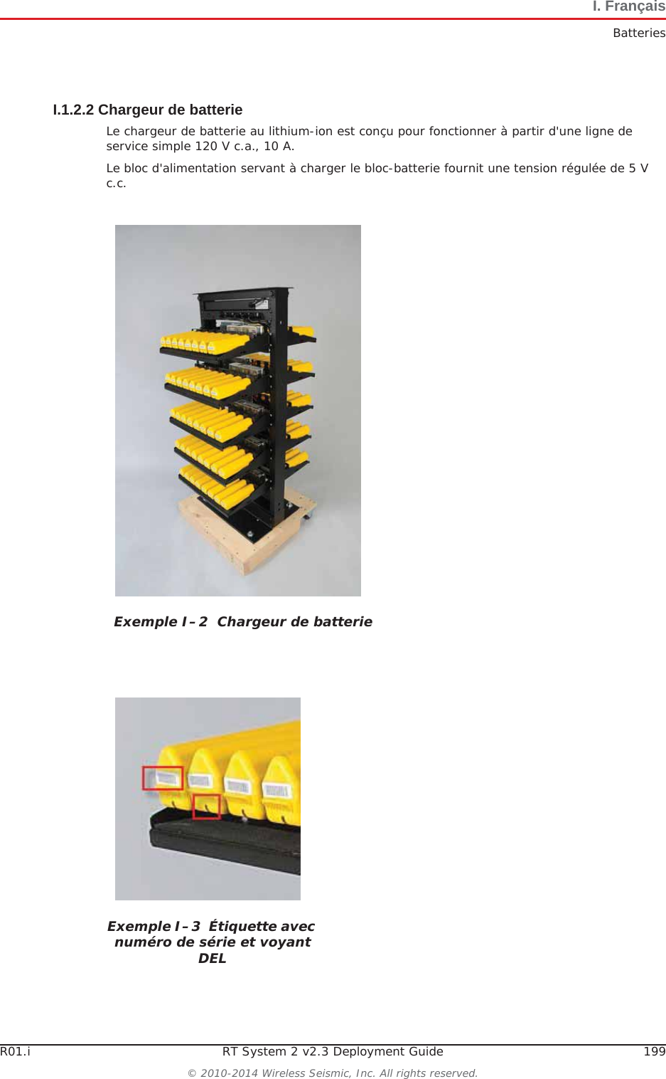 R01.i RT System 2 v2.3 Deployment Guide 199© 2010-2014 Wireless Seismic, Inc. All rights reserved.I. FrançaisBatteriesI.1.2.2 Chargeur de batterieLe chargeur de batterie au lithium-ion est conçu pour fonctionner à partir d&apos;une ligne de service simple 120 V c.a., 10 A.Le bloc d&apos;alimentation servant à charger le bloc-batterie fournit une tension régulée de 5 V c.c.Exemple I–2  Chargeur de batterieExemple I–3  Étiquette avec numéro de série et voyant DEL