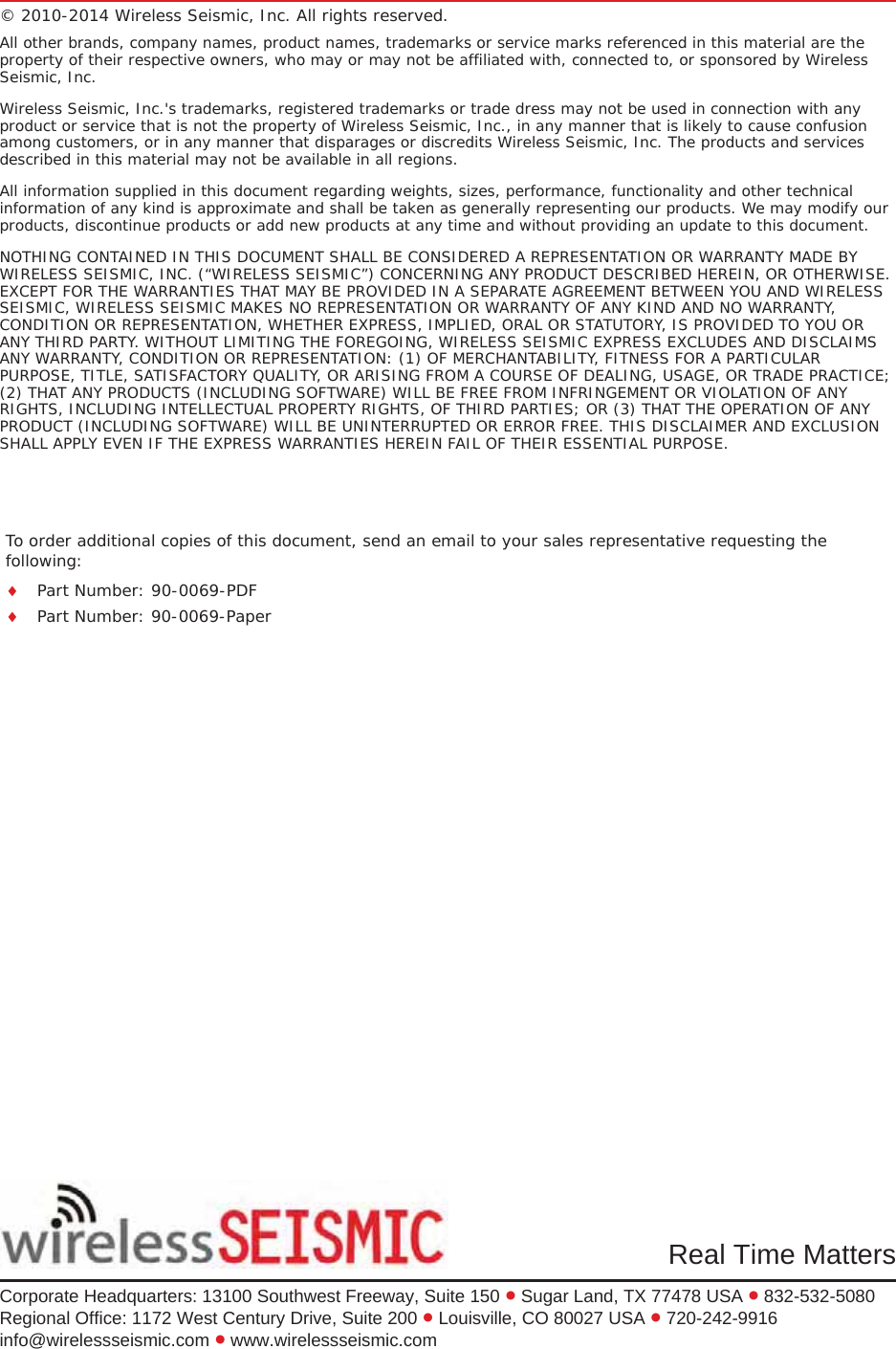To order additional copies of this document, send an email to your sales representative requesting the following:iPart Number: 90-0069-PDFiPart Number: 90-0069-PaperReal Time MattersCorporate Headquarters: 13100 Southwest Freeway, Suite 150 x Sugar Land, TX 77478 USA x 832-532-5080Regional Office: 1172 West Century Drive, Suite 200 x Louisville, CO 80027 USA x 720-242-9916info@wirelessseismic.com x www.wirelessseismic.com© 2010-2014 Wireless Seismic, Inc. All rights reserved. All other brands, company names, product names, trademarks or service marks referenced in this material are the property of their respective owners, who may or may not be affiliated with, connected to, or sponsored by Wireless Seismic, Inc.Wireless Seismic, Inc.&apos;s trademarks, registered trademarks or trade dress may not be used in connection with any product or service that is not the property of Wireless Seismic, Inc., in any manner that is likely to cause confusion among customers, or in any manner that disparages or discredits Wireless Seismic, Inc. The products and services described in this material may not be available in all regions.All information supplied in this document regarding weights, sizes, performance, functionality and other technical information of any kind is approximate and shall be taken as generally representing our products. We may modify our products, discontinue products or add new products at any time and without providing an update to this document.NOTHING CONTAINED IN THIS DOCUMENT SHALL BE CONSIDERED A REPRESENTATION OR WARRANTY MADE BY WIRELESS SEISMIC, INC. (“WIRELESS SEISMIC”) CONCERNING ANY PRODUCT DESCRIBED HEREIN, OR OTHERWISE. EXCEPT FOR THE WARRANTIES THAT MAY BE PROVIDED IN A SEPARATE AGREEMENT BETWEEN YOU AND WIRELESS SEISMIC, WIRELESS SEISMIC MAKES NO REPRESENTATION OR WARRANTY OF ANY KIND AND NO WARRANTY, CONDITION OR REPRESENTATION, WHETHER EXPRESS, IMPLIED, ORAL OR STATUTORY, IS PROVIDED TO YOU OR ANY THIRD PARTY. WITHOUT LIMITING THE FOREGOING, WIRELESS SEISMIC EXPRESS EXCLUDES AND DISCLAIMS ANY WARRANTY, CONDITION OR REPRESENTATION: (1) OF MERCHANTABILITY, FITNESS FOR A PARTICULAR PURPOSE, TITLE, SATISFACTORY QUALITY, OR ARISING FROM A COURSE OF DEALING, USAGE, OR TRADE PRACTICE; (2) THAT ANY PRODUCTS (INCLUDING SOFTWARE) WILL BE FREE FROM INFRINGEMENT OR VIOLATION OF ANY RIGHTS, INCLUDING INTELLECTUAL PROPERTY RIGHTS, OF THIRD PARTIES; OR (3) THAT THE OPERATION OF ANY PRODUCT (INCLUDING SOFTWARE) WILL BE UNINTERRUPTED OR ERROR FREE. THIS DISCLAIMER AND EXCLUSION SHALL APPLY EVEN IF THE EXPRESS WARRANTIES HEREIN FAIL OF THEIR ESSENTIAL PURPOSE.
