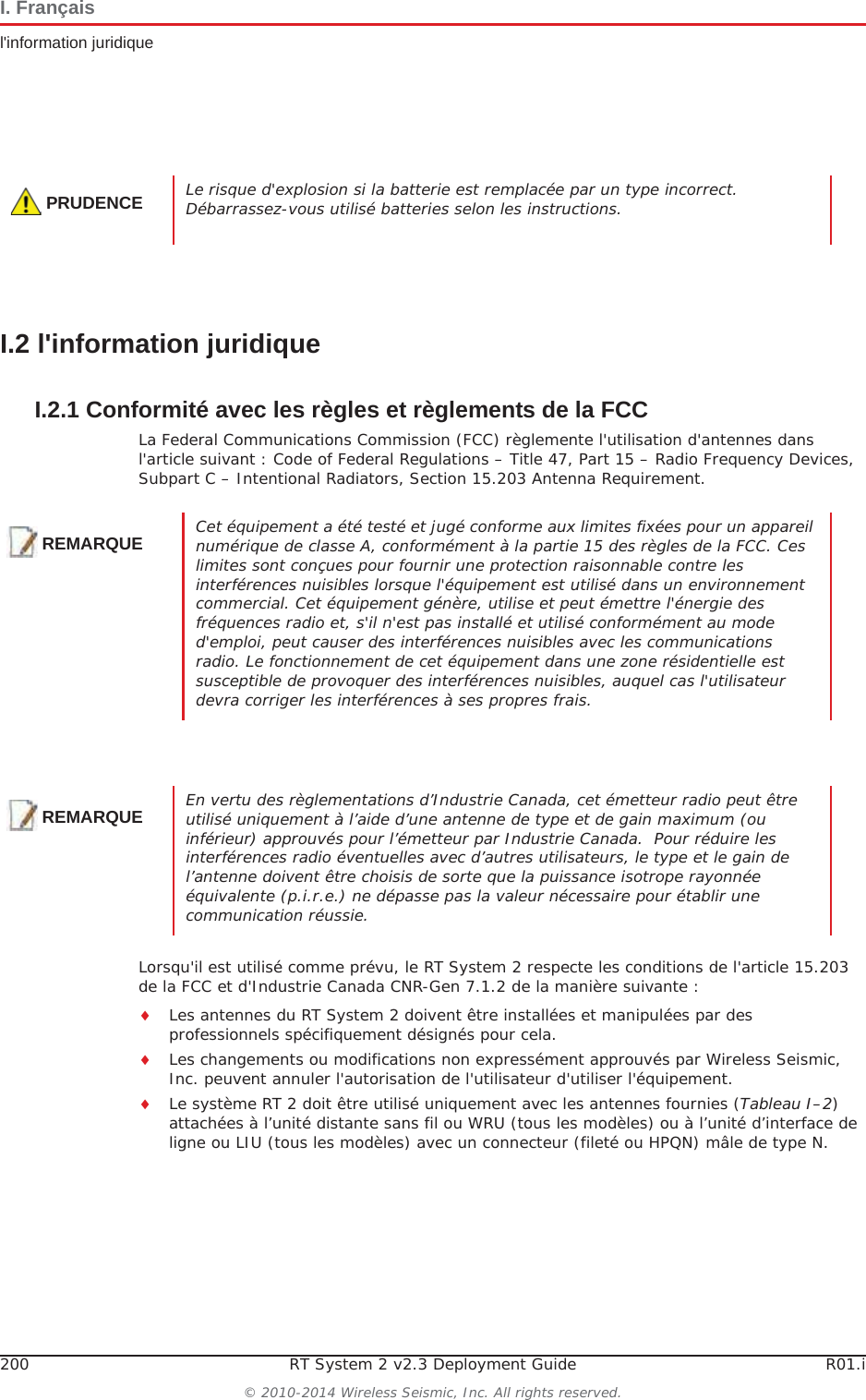 200 RT System 2 v2.3 Deployment Guide R01.i© 2010-2014 Wireless Seismic, Inc. All rights reserved.I. Françaisl&apos;information juridiqueI.2 l&apos;information juridiqueI.2.1 Conformité avec les règles et règlements de la FCCLa Federal Communications Commission (FCC) règlemente l&apos;utilisation d&apos;antennes dans l&apos;article suivant : Code of Federal Regulations – Title 47, Part 15 – Radio Frequency Devices, Subpart C – Intentional Radiators, Section 15.203 Antenna Requirement. Lorsqu&apos;il est utilisé comme prévu, le RT System 2 respecte les conditions de l&apos;article 15.203 de la FCC et d&apos;Industrie Canada CNR-Gen 7.1.2 de la manière suivante :iLes antennes du RT System 2 doivent être installées et manipulées par des professionnels spécifiquement désignés pour cela.iLes changements ou modifications non expressément approuvés par Wireless Seismic, Inc. peuvent annuler l&apos;autorisation de l&apos;utilisateur d&apos;utiliser l&apos;équipement.  iLe système RT 2 doit être utilisé uniquement avec les antennes fournies (Tableau I–2)attachées à l’unité distante sans fil ou WRU (tous les modèles) ou à l’unité d’interface de ligne ou LIU (tous les modèles) avec un connecteur (fileté ou HPQN) mâle de type N.PRUDENCELe risque d&apos;explosion si la batterie est remplacée par un type incorrect. Débarrassez-vous utilisé batteries selon les instructions.REMARQUECet équipement a été testé et jugé conforme aux limites fixées pour un appareil numérique de classe A, conformément à la partie 15 des règles de la FCC. Ces limites sont conçues pour fournir une protection raisonnable contre les interférences nuisibles lorsque l&apos;équipement est utilisé dans un environnement commercial. Cet équipement génère, utilise et peut émettre l&apos;énergie des fréquences radio et, s&apos;il n&apos;est pas installé et utilisé conformément au mode d&apos;emploi, peut causer des interférences nuisibles avec les communications radio. Le fonctionnement de cet équipement dans une zone résidentielle est susceptible de provoquer des interférences nuisibles, auquel cas l&apos;utilisateur devra corriger les interférences à ses propres frais.REMARQUEEn vertu des règlementations d’Industrie Canada, cet émetteur radio peut être utilisé uniquement à l’aide d’une antenne de type et de gain maximum (ou inférieur) approuvés pour l’émetteur par Industrie Canada.  Pour réduire les interférences radio éventuelles avec d’autres utilisateurs, le type et le gain de l’antenne doivent être choisis de sorte que la puissance isotrope rayonnée équivalente (p.i.r.e.) ne dépasse pas la valeur nécessaire pour établir une communication réussie.