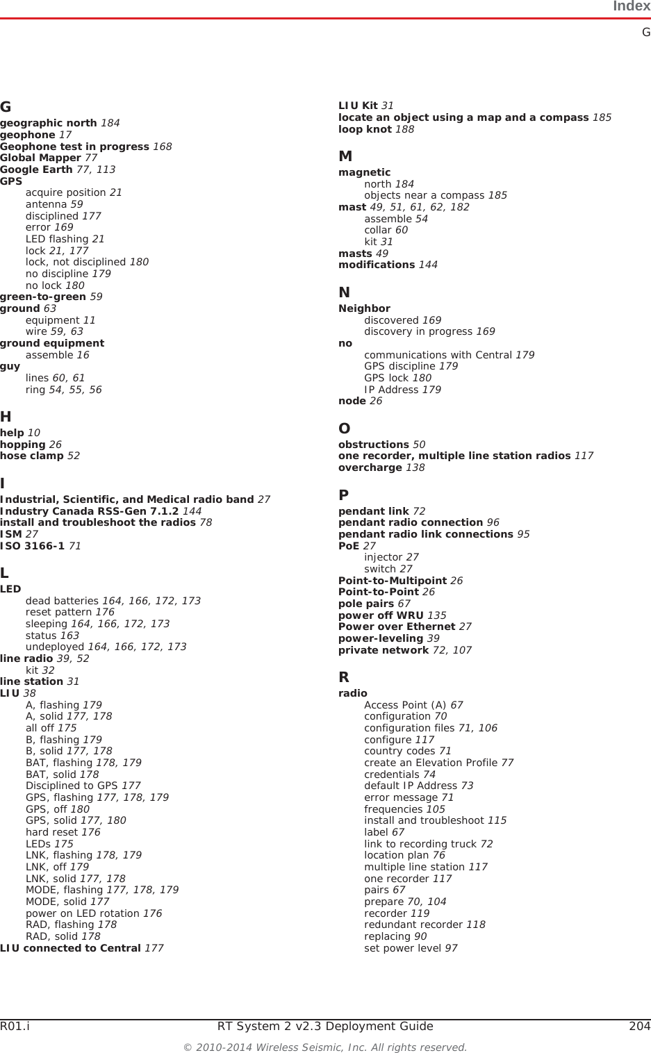IndexGR01.i RT System 2 v2.3 Deployment Guide 204© 2010-2014 Wireless Seismic, Inc. All rights reserved.Ggeographic north 184geophone 17Geophone test in progress 168Global Mapper 77Google Earth 77, 113GPS acquire position 21antenna 59disciplined 177error 169LED flashing 21lock 21, 177lock, not disciplined 180no discipline 179no lock 180green-to-green 59ground 63equipment 11wire 59, 63ground equipmentassemble 16guy lines 60, 61ring 54, 55, 56Hhelp 10hopping 26hose clamp 52IIndustrial, Scientific, and Medical radio band 27Industry Canada RSS-Gen 7.1.2 144install and troubleshoot the radios 78ISM 27ISO 3166-1 71LLED dead batteries 164, 166, 172, 173reset pattern 176sleeping 164, 166, 172, 173status 163undeployed 164, 166, 172, 173line radio 39, 52kit 32line station 31LIU 38A, flashing 179A, solid 177, 178all off 175B, flashing 179B, solid 177, 178BAT, flashing 178, 179BAT, solid 178Disciplined to GPS 177GPS, flashing 177, 178, 179GPS, off 180GPS, solid 177, 180hard reset 176LEDs 175LNK, flashing 178, 179LNK, off 179LNK, solid 177, 178MODE, flashing 177, 178, 179MODE, solid 177power on LED rotation 176RAD, flashing 178RAD, solid 178LIU connected to Central 177LIU Kit 31locate an object using a map and a compass 185loop knot 188Mmagneticnorth 184objects near a compass 185mast 49, 51, 61, 62, 182assemble 54collar 60kit 31masts 49modifications 144NNeighbordiscovered 169discovery in progress 169no communications with Central 179GPS discipline 179GPS lock 180IP Address 179node 26Oobstructions 50one recorder, multiple line station radios 117overcharge 138Ppendant link 72pendant radio connection 96pendant radio link connections 95PoE 27injector 27switch 27Point-to-Multipoint 26Point-to-Point 26pole pairs 67power off WRU 135Power over Ethernet 27power-leveling 39private network 72, 107RradioAccess Point (A) 67configuration 70configuration files 71, 106configure 117country codes 71create an Elevation Profile 77credentials 74default IP Address 73error message 71frequencies 105install and troubleshoot 115label 67link to recording truck 72location plan 76multiple line station 117one recorder 117pairs 67prepare 70, 104recorder 119redundant recorder 118replacing 90set power level 97
