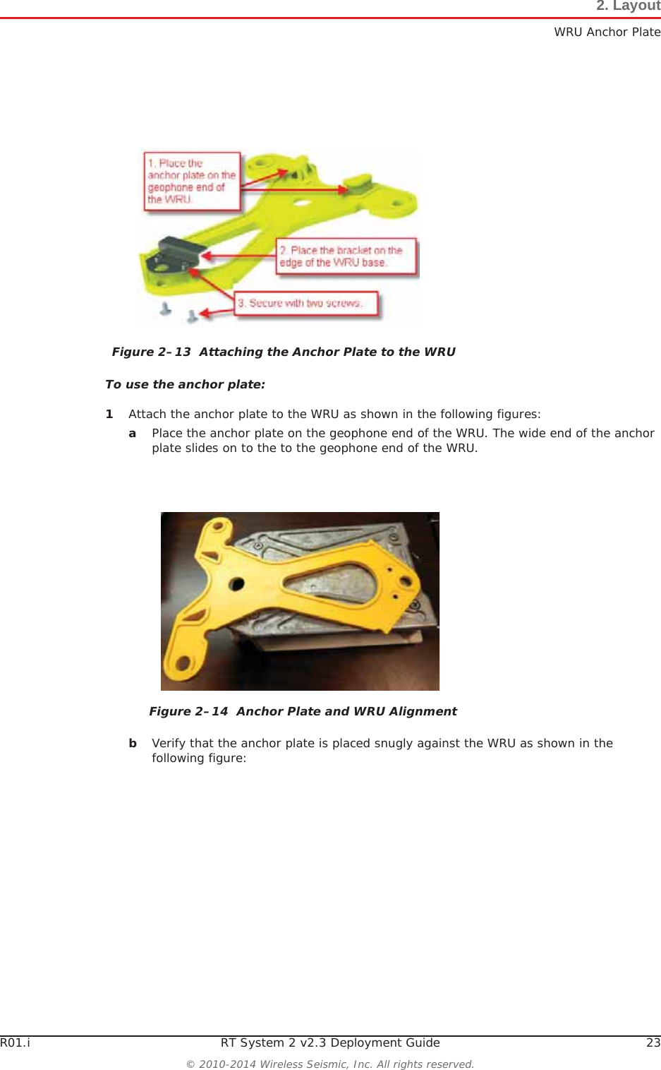 R01.i RT System 2 v2.3 Deployment Guide 23© 2010-2014 Wireless Seismic, Inc. All rights reserved.2. LayoutWRU Anchor PlateTo use the anchor plate:1Attach the anchor plate to the WRU as shown in the following figures:aPlace the anchor plate on the geophone end of the WRU. The wide end of the anchor plate slides on to the to the geophone end of the WRU.bVerify that the anchor plate is placed snugly against the WRU as shown in the following figure:Figure 2–13  Attaching the Anchor Plate to the WRUFigure 2–14  Anchor Plate and WRU Alignment