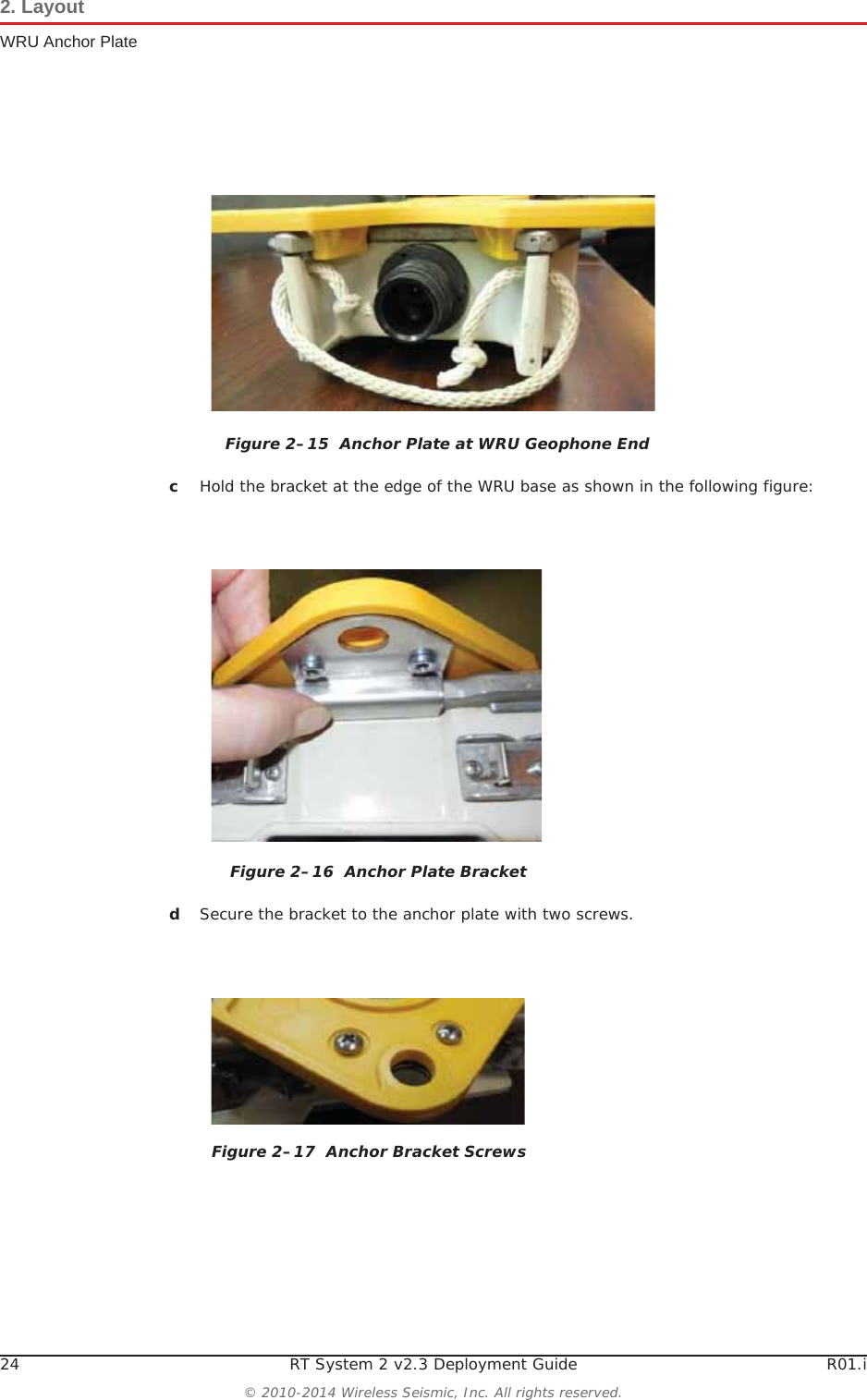 24 RT System 2 v2.3 Deployment Guide R01.i© 2010-2014 Wireless Seismic, Inc. All rights reserved.2. LayoutWRU Anchor PlatecHold the bracket at the edge of the WRU base as shown in the following figure:dSecure the bracket to the anchor plate with two screws. Figure 2–15  Anchor Plate at WRU Geophone EndFigure 2–16  Anchor Plate BracketFigure 2–17  Anchor Bracket Screws