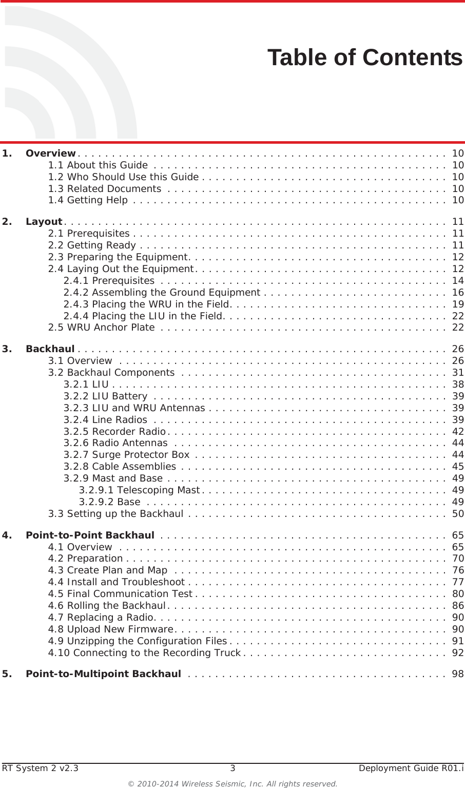 RT System 2 v2.3 3  Deployment Guide R01.i© 2010-2014 Wireless Seismic, Inc. All rights reserved.Table of Contents1.1. Overview. . . . . . . . . . . . . . . . . . . . . . . . . . . . . . . . . . . . . . . . . . . . . . . . . . . . . .  101.1 About this Guide  . . . . . . . . . . . . . . . . . . . . . . . . . . . . . . . . . . . . . . . . . . .  101.2 Who Should Use this Guide . . . . . . . . . . . . . . . . . . . . . . . . . . . . . . . . . . . .  101.3 Related Documents  . . . . . . . . . . . . . . . . . . . . . . . . . . . . . . . . . . . . . . . . .  101.4 Getting Help . . . . . . . . . . . . . . . . . . . . . . . . . . . . . . . . . . . . . . . . . . . . . .  102.2. Layout. . . . . . . . . . . . . . . . . . . . . . . . . . . . . . . . . . . . . . . . . . . . . . . . . . . . . . . .  112.1 Prerequisites . . . . . . . . . . . . . . . . . . . . . . . . . . . . . . . . . . . . . . . . . . . . . .  112.2 Getting Ready . . . . . . . . . . . . . . . . . . . . . . . . . . . . . . . . . . . . . . . . . . . . .  112.3 Preparing the Equipment. . . . . . . . . . . . . . . . . . . . . . . . . . . . . . . . . . . . . .  122.4 Laying Out the Equipment. . . . . . . . . . . . . . . . . . . . . . . . . . . . . . . . . . . . .  122.4.1 Prerequisites . . . . . . . . . . . . . . . . . . . . . . . . . . . . . . . . . . . . . . . . . .  142.4.2 Assembling the Ground Equipment . . . . . . . . . . . . . . . . . . . . . . . . . . .  162.4.3 Placing the WRU in the Field. . . . . . . . . . . . . . . . . . . . . . . . . . . . . . . .  192.4.4 Placing the LIU in the Field. . . . . . . . . . . . . . . . . . . . . . . . . . . . . . . . .  222.5 WRU Anchor Plate  . . . . . . . . . . . . . . . . . . . . . . . . . . . . . . . . . . . . . . . . . .  223.3. Backhaul . . . . . . . . . . . . . . . . . . . . . . . . . . . . . . . . . . . . . . . . . . . . . . . . . . . . . .  263.1 Overview  . . . . . . . . . . . . . . . . . . . . . . . . . . . . . . . . . . . . . . . . . . . . . . . .  263.2 Backhaul Components  . . . . . . . . . . . . . . . . . . . . . . . . . . . . . . . . . . . . . . .  313.2.1 LIU . . . . . . . . . . . . . . . . . . . . . . . . . . . . . . . . . . . . . . . . . . . . . . . . .  383.2.2 LIU Battery  . . . . . . . . . . . . . . . . . . . . . . . . . . . . . . . . . . . . . . . . . . .  393.2.3 LIU and WRU Antennas . . . . . . . . . . . . . . . . . . . . . . . . . . . . . . . . . . .  393.2.4 Line Radios  . . . . . . . . . . . . . . . . . . . . . . . . . . . . . . . . . . . . . . . . . . .  393.2.5 Recorder Radio. . . . . . . . . . . . . . . . . . . . . . . . . . . . . . . . . . . . . . . . .  423.2.6 Radio Antennas  . . . . . . . . . . . . . . . . . . . . . . . . . . . . . . . . . . . . . . . .  443.2.7 Surge Protector Box . . . . . . . . . . . . . . . . . . . . . . . . . . . . . . . . . . . . .  443.2.8 Cable Assemblies . . . . . . . . . . . . . . . . . . . . . . . . . . . . . . . . . . . . . . .  453.2.9 Mast and Base . . . . . . . . . . . . . . . . . . . . . . . . . . . . . . . . . . . . . . . . .  493.2.9.1 Telescoping Mast. . . . . . . . . . . . . . . . . . . . . . . . . . . . . . . . . . . .  493.2.9.2 Base  . . . . . . . . . . . . . . . . . . . . . . . . . . . . . . . . . . . . . . . . . . . .  493.3 Setting up the Backhaul . . . . . . . . . . . . . . . . . . . . . . . . . . . . . . . . . . . . . .  504.4. Point-to-Point Backhaul  . . . . . . . . . . . . . . . . . . . . . . . . . . . . . . . . . . . . . . . . . .  654.1 Overview  . . . . . . . . . . . . . . . . . . . . . . . . . . . . . . . . . . . . . . . . . . . . . . . .  654.2 Preparation . . . . . . . . . . . . . . . . . . . . . . . . . . . . . . . . . . . . . . . . . . . . . . .  704.3 Create Plan and Map  . . . . . . . . . . . . . . . . . . . . . . . . . . . . . . . . . . . . . . . .  764.4 Install and Troubleshoot . . . . . . . . . . . . . . . . . . . . . . . . . . . . . . . . . . . . . .  774.5 Final Communication Test . . . . . . . . . . . . . . . . . . . . . . . . . . . . . . . . . . . . .  804.6 Rolling the Backhaul. . . . . . . . . . . . . . . . . . . . . . . . . . . . . . . . . . . . . . . . .  864.7 Replacing a Radio. . . . . . . . . . . . . . . . . . . . . . . . . . . . . . . . . . . . . . . . . . .  904.8 Upload New Firmware. . . . . . . . . . . . . . . . . . . . . . . . . . . . . . . . . . . . . . . .  904.9 Unzipping the Configuration Files . . . . . . . . . . . . . . . . . . . . . . . . . . . . . . . .  914.10 Connecting to the Recording Truck. . . . . . . . . . . . . . . . . . . . . . . . . . . . . .  925.5. Point-to-Multipoint Backhaul  . . . . . . . . . . . . . . . . . . . . . . . . . . . . . . . . . . . . . .  98