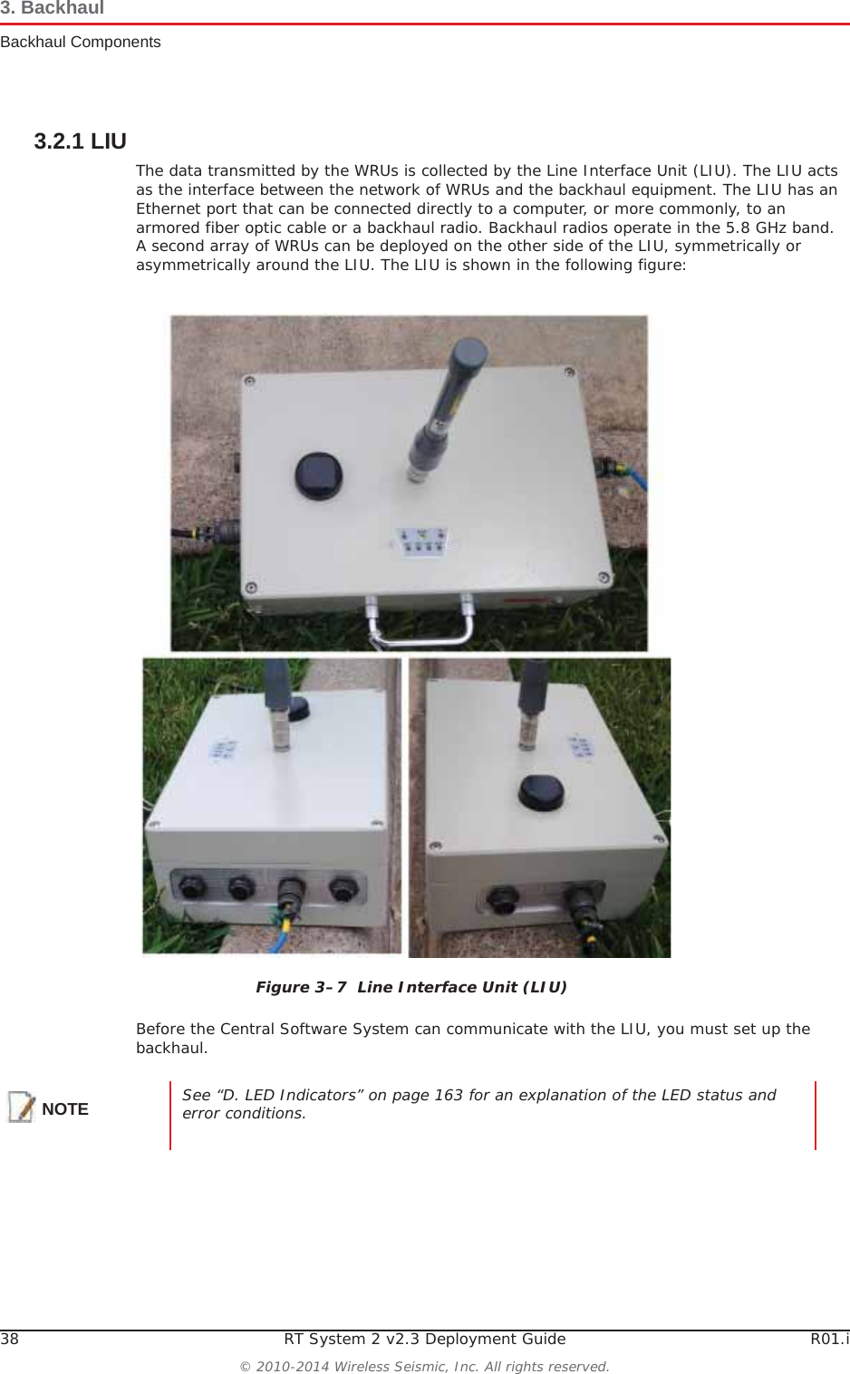 38 RT System 2 v2.3 Deployment Guide R01.i© 2010-2014 Wireless Seismic, Inc. All rights reserved.3. BackhaulBackhaul Components3.2.1 LIUThe data transmitted by the WRUs is collected by the Line Interface Unit (LIU). The LIU acts as the interface between the network of WRUs and the backhaul equipment. The LIU has an Ethernet port that can be connected directly to a computer, or more commonly, to an armored fiber optic cable or a backhaul radio. Backhaul radios operate in the 5.8 GHz band. A second array of WRUs can be deployed on the other side of the LIU, symmetrically or asymmetrically around the LIU. The LIU is shown in the following figure:Before the Central Software System can communicate with the LIU, you must set up the backhaul.Figure 3–7  Line Interface Unit (LIU)NOTE See “D. LED Indicators” on page 163 for an explanation of the LED status and error conditions.