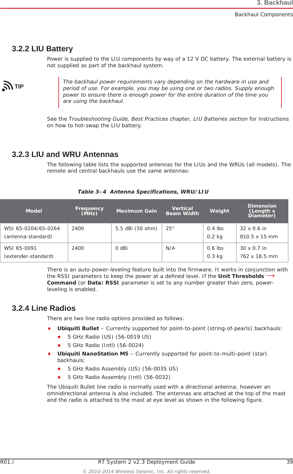 R01.i RT System 2 v2.3 Deployment Guide 39© 2010-2014 Wireless Seismic, Inc. All rights reserved.3. BackhaulBackhaul Components3.2.2 LIU BatteryPower is supplied to the LIU components by way of a 12 V DC battery. The external battery is not supplied as part of the backhaul system. See the Troubleshooting Guide, Best Practices chapter, LIU Batteries section for instructions on how to hot-swap the LIU battery. 3.2.3 LIU and WRU AntennasThe following table lists the supported antennas for the LIUs and the WRUs (all models). The remote and central backhauls use the same antennas:There is an auto-power-leveling feature built into the firmware. It works in conjunction with the RSSI parameters to keep the power at a defined level. If the Unit Thresholds ĺCommand (or Data)RSSI parameter is set to any number greater than zero, power-leveling is enabled. 3.2.4 Line RadiosThere are two line radio options provided as follows:iUbiquiti Bullet – Currently supported for point-to-point (string-of-pearls) backhauls:Ɣ5 GHz Radio (US) (56-0019 US)Ɣ5 GHz Radio (Intl) (56-0024)iUbiquiti NanoStation M5 – Currently supported for point-to-multi-point (star) backhauls:Ɣ5 GHz Radio Assembly (US) (56-0035 US)Ɣ5 GHz Radio Assembly (Intl) (56-0032)The Ubiquiti Bullet line radio is normally used with a directional antenna; however an omnidirectional antenna is also included. The antennas are attached at the top of the mast and the radio is attached to the mast at eye level as shown in the following figure.TIP The backhaul power requirements vary depending on the hardware in use and period of use. For example, you may be using one or two radios. Supply enough power to ensure there is enough power for the entire duration of the time you are using the backhaul. Table 3–4  Antenna Specifications, WRU/LIUModel Frequency(MHz) Maximum Gain Vertical Beam Width Weight Dimension (Length x Diameter)WSI 65-0204/65-0264(antenna-standard) 2400 5.5 dBi (50 ohm) 25° 0.4 lbs0.2 kg 32 x 0.6 in810.5 x 15 mmWSI 65-0091(extender-standard) 2400 0 dBi N/A 0.6 lbs0.3 kg 30 x 0.7 in762 x 18.5 mm