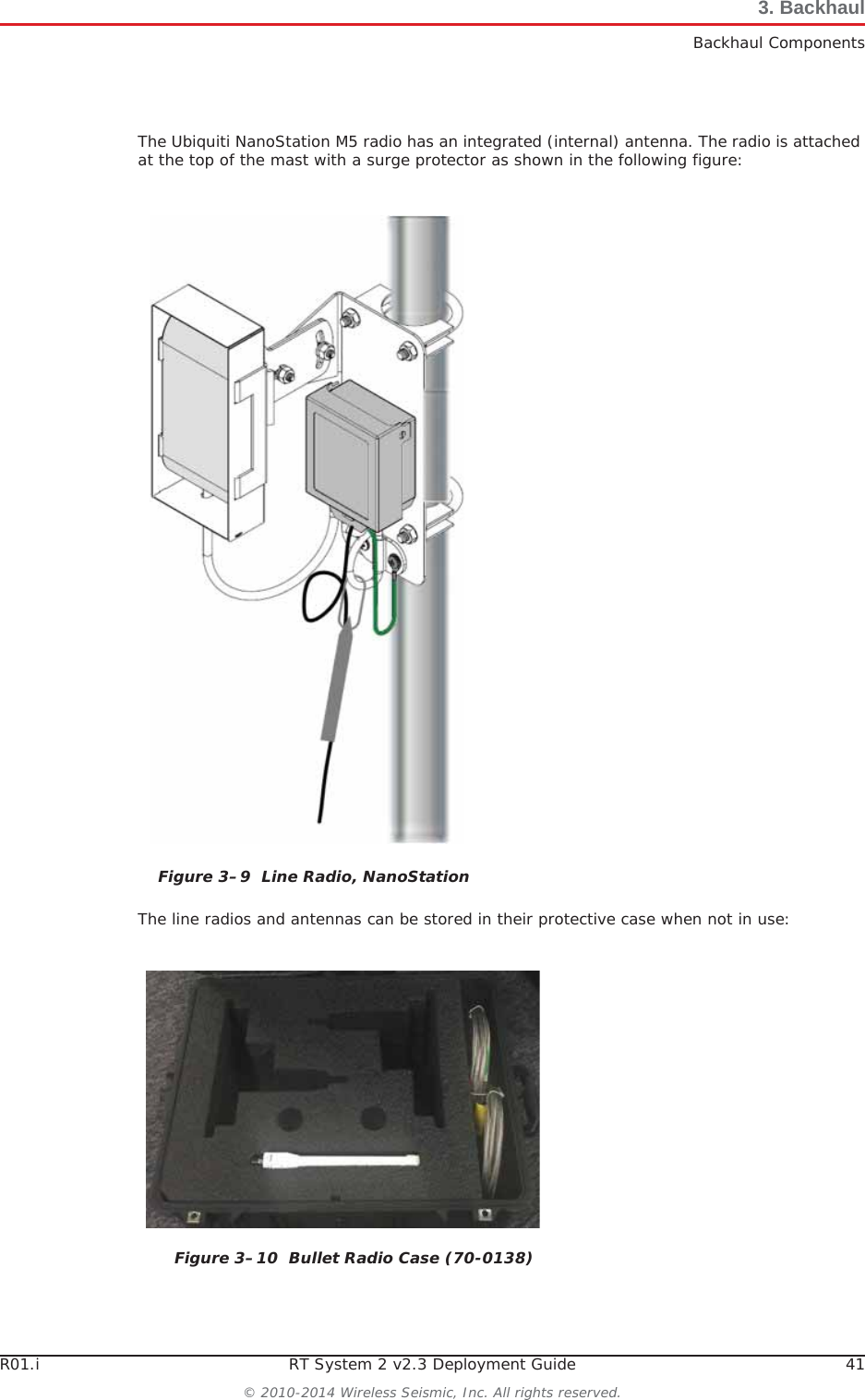 R01.i RT System 2 v2.3 Deployment Guide 41© 2010-2014 Wireless Seismic, Inc. All rights reserved.3. BackhaulBackhaul ComponentsThe Ubiquiti NanoStation M5 radio has an integrated (internal) antenna. The radio is attached at the top of the mast with a surge protector as shown in the following figure: The line radios and antennas can be stored in their protective case when not in use:Figure 3–9  Line Radio, NanoStationFigure 3–10  Bullet Radio Case (70-0138)