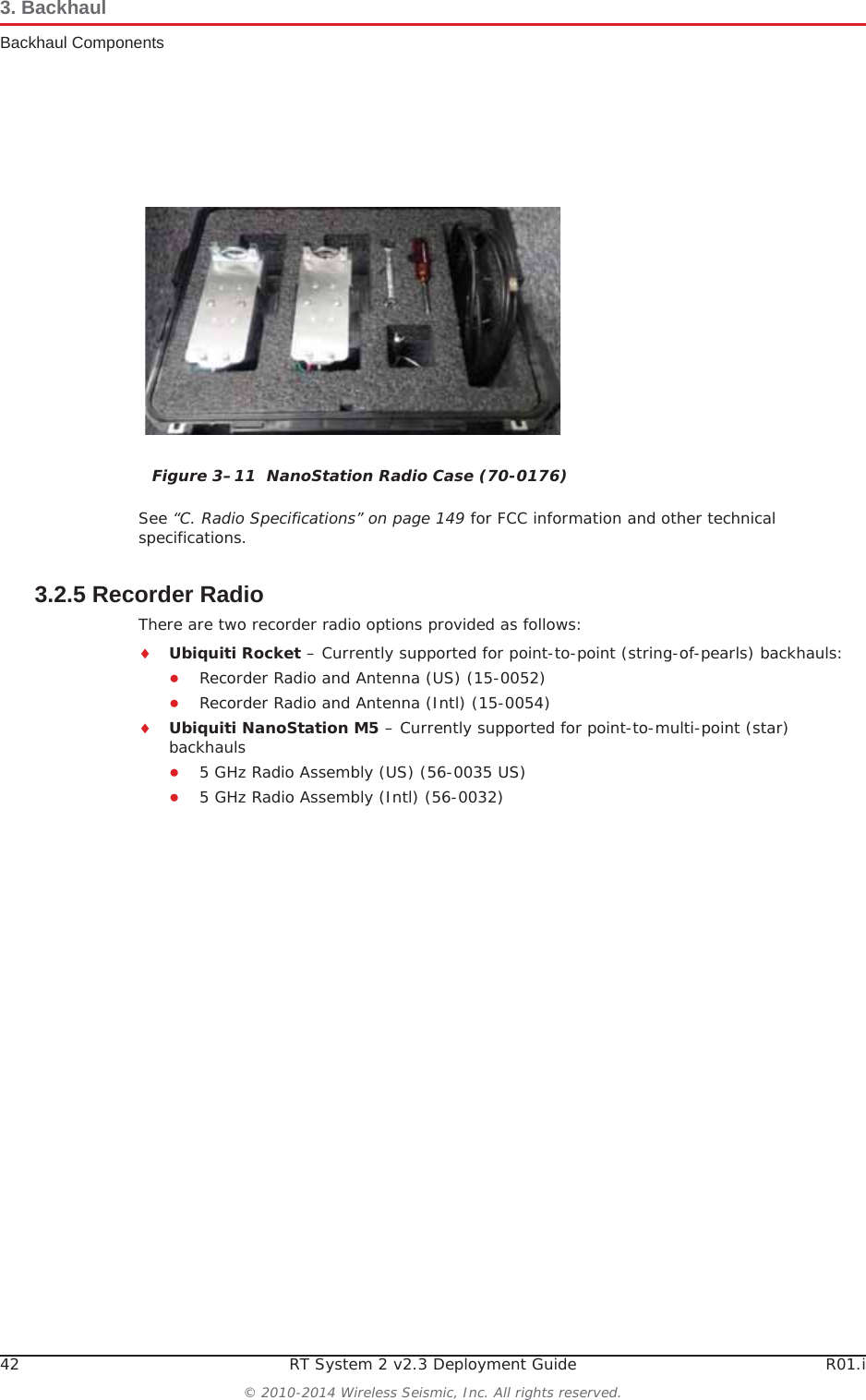 42 RT System 2 v2.3 Deployment Guide R01.i© 2010-2014 Wireless Seismic, Inc. All rights reserved.3. BackhaulBackhaul ComponentsSee “C. Radio Specifications” on page 149 for FCC information and other technical specifications.3.2.5 Recorder RadioThere are two recorder radio options provided as follows:iUbiquiti Rocket – Currently supported for point-to-point (string-of-pearls) backhauls:ƔRecorder Radio and Antenna (US) (15-0052)ƔRecorder Radio and Antenna (Intl) (15-0054)iUbiquiti NanoStation M5 – Currently supported for point-to-multi-point (star) backhaulsƔ5 GHz Radio Assembly (US) (56-0035 US)Ɣ5 GHz Radio Assembly (Intl) (56-0032)Figure 3–11  NanoStation Radio Case (70-0176)