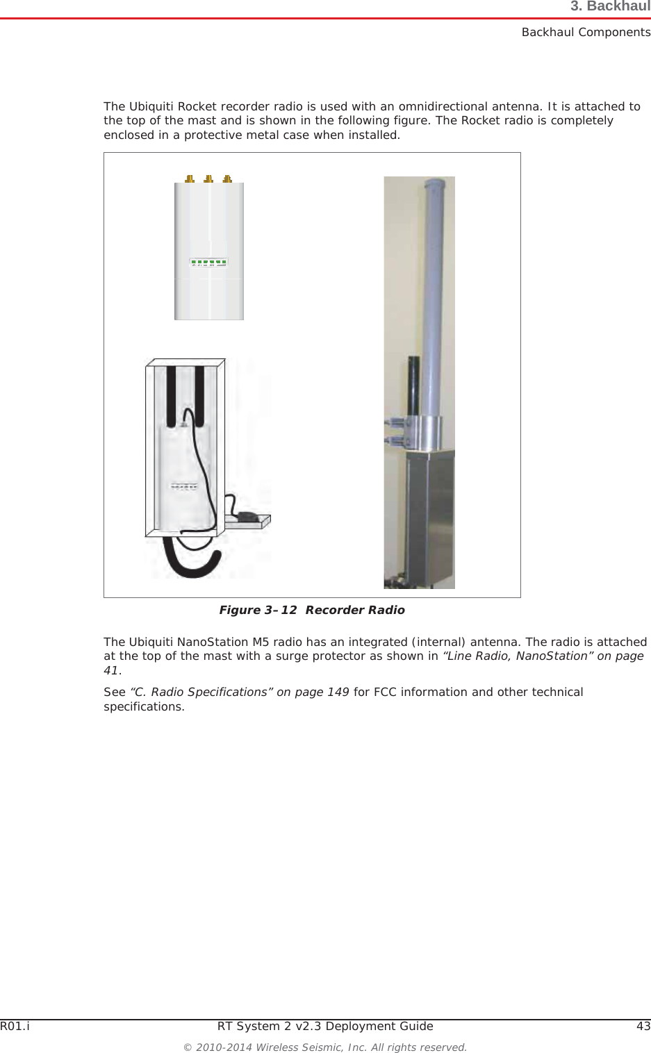 R01.i RT System 2 v2.3 Deployment Guide 43© 2010-2014 Wireless Seismic, Inc. All rights reserved.3. BackhaulBackhaul ComponentsThe Ubiquiti Rocket recorder radio is used with an omnidirectional antenna. It is attached to the top of the mast and is shown in the following figure. The Rocket radio is completely enclosed in a protective metal case when installed. The Ubiquiti NanoStation M5 radio has an integrated (internal) antenna. The radio is attached at the top of the mast with a surge protector as shown in “Line Radio, NanoStation” on page 41.See “C. Radio Specifications” on page 149 for FCC information and other technical specifications.Figure 3–12  Recorder Radio