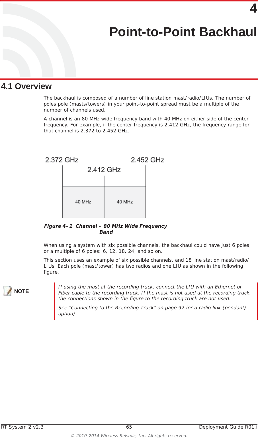 RT System 2 v2.3 65 Deployment Guide R01.i© 2010-2014 Wireless Seismic, Inc. All rights reserved.44. Point-to-Point Backhaul4.1 OverviewThe backhaul is composed of a number of line station mast/radio/LIUs. The number of poles pole (masts/towers) in your point-to-point spread must be a multiple of the number of channels used. A channel is an 80 MHz wide frequency band with 40 MHz on either side of the center frequency. For example, if the center frequency is 2.412 GHz, the frequency range for that channel is 2.372 to 2.452 GHz.When using a system with six possible channels, the backhaul could have just 6 poles, or a multiple of 6 poles: 6, 12, 18, 24, and so on.This section uses an example of six possible channels, and 18 line station mast/radio/LIUs. Each pole (mast/tower) has two radios and one LIU as shown in the following figure. Figure 4–1  Channel – 80 MHz Wide Frequency BandNOTE If using the mast at the recording truck, connect the LIU with an Ethernet or Fiber cable to the recording truck. If the mast is not used at the recording truck, the connections shown in the figure to the recording truck are not used. See “Connecting to the Recording Truck” on page 92 for a radio link (pendant) option).