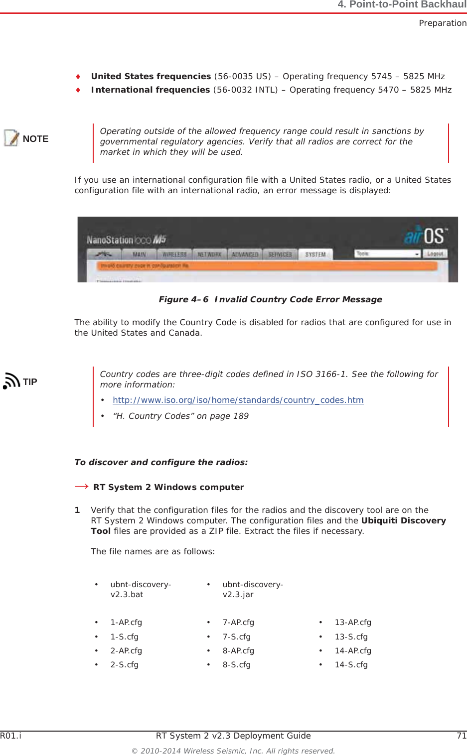R01.i RT System 2 v2.3 Deployment Guide 71© 2010-2014 Wireless Seismic, Inc. All rights reserved.4. Point-to-Point BackhaulPreparationiUnited States frequencies (56-0035 US) – Operating frequency 5745 – 5825 MHziInternational frequencies (56-0032 INTL) – Operating frequency 5470 – 5825 MHzIf you use an international configuration file with a United States radio, or a United States configuration file with an international radio, an error message is displayed:The ability to modify the Country Code is disabled for radios that are configured for use in the United States and Canada. To discover and configure the radios:ĺRT System 2 Windows computer1Verify that the configuration files for the radios and the discovery tool are on the RT System 2 Windows computer. The configuration files and the Ubiquiti Discovery Tool files are provided as a ZIP file. Extract the files if necessary. The file names are as follows:NOTE Operating outside of the allowed frequency range could result in sanctions by governmental regulatory agencies. Verify that all radios are correct for the market in which they will be used.Figure 4–6  Invalid Country Code Error MessageTIP Country codes are three-digit codes defined in ISO 3166-1. See the following for more information:•http://www.iso.org/iso/home/standards/country_codes.htm• “H. Country Codes” on page 189• ubnt-discovery-v2.3.bat • ubnt-discovery-v2.3.jar•1-AP.cfg •7-AP.cfg •13-AP.cfg•1-S.cfg •7-S.cfg •13-S.cfg•2-AP.cfg •8-AP.cfg •14-AP.cfg•2-S.cfg •8-S.cfg •14-S.cfg