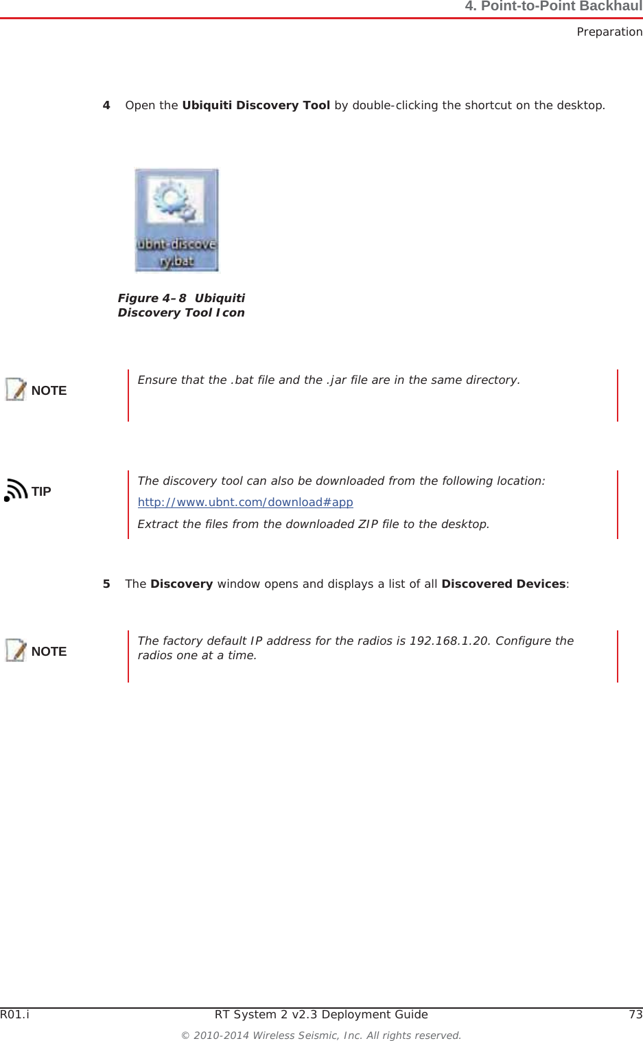 R01.i RT System 2 v2.3 Deployment Guide 73© 2010-2014 Wireless Seismic, Inc. All rights reserved.4. Point-to-Point BackhaulPreparation4Open the Ubiquiti Discovery Tool by double-clicking the shortcut on the desktop. 5The Discovery window opens and displays a list of all Discovered Devices:Figure 4–8  Ubiquiti Discovery Tool IconNOTE Ensure that the .bat file and the .jar file are in the same directory.TIP The discovery tool can also be downloaded from the following location:http://www.ubnt.com/download#appExtract the files from the downloaded ZIP file to the desktop.NOTE The factory default IP address for the radios is 192.168.1.20. Configure the radios one at a time.