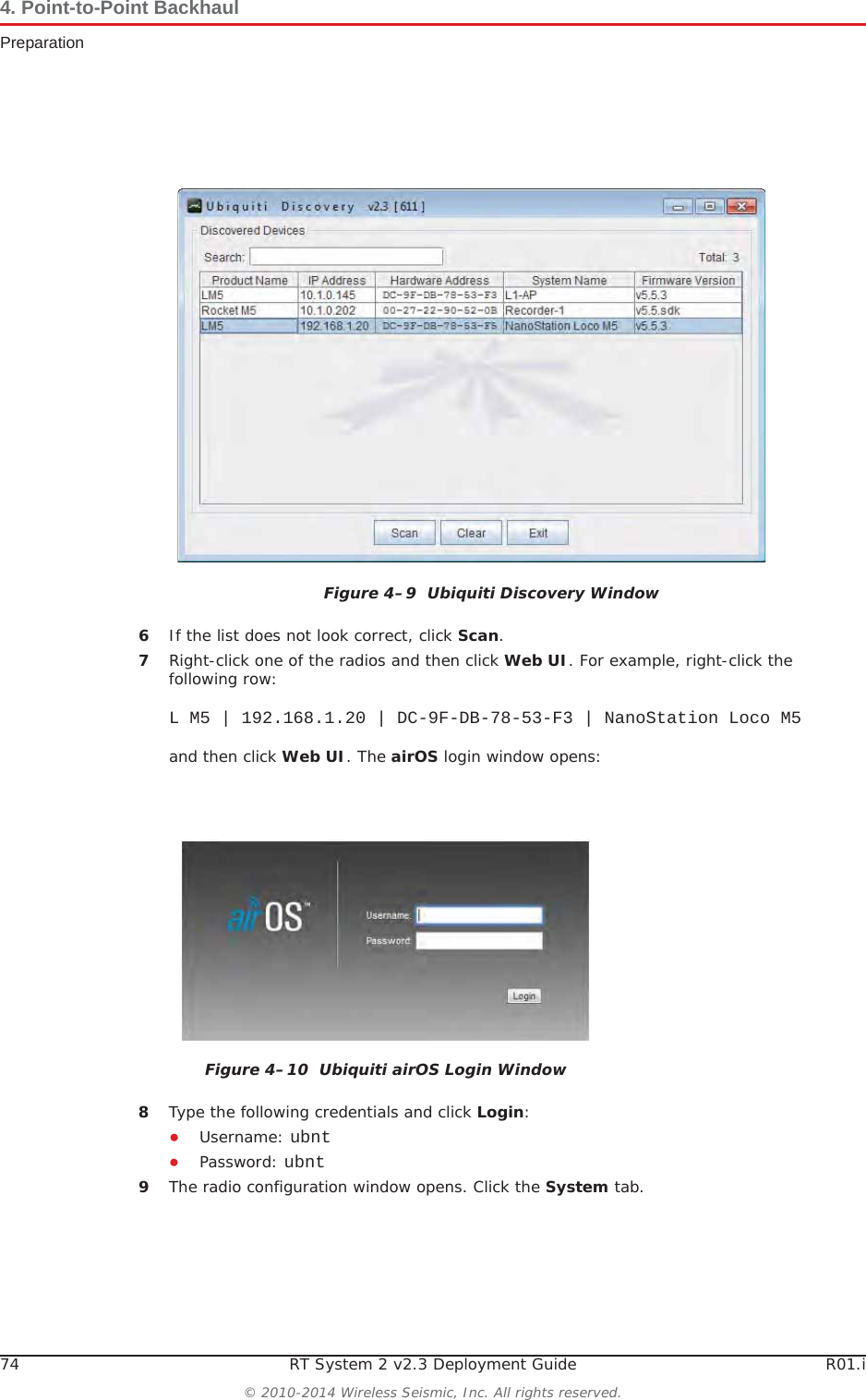 74 RT System 2 v2.3 Deployment Guide R01.i© 2010-2014 Wireless Seismic, Inc. All rights reserved.4. Point-to-Point BackhaulPreparation6If the list does not look correct, click Scan.7Right-click one of the radios and then click Web UI. For example, right-click the following row:L M5 | 192.168.1.20 | DC-9F-DB-78-53-F3 | NanoStation Loco M5and then click Web UI. The airOS login window opens:8Type the following credentials and click Login:ƔUsername: ubntƔPassword: ubnt9The radio configuration window opens. Click the System tab.Figure 4–9  Ubiquiti Discovery WindowFigure 4–10  Ubiquiti airOS Login Window