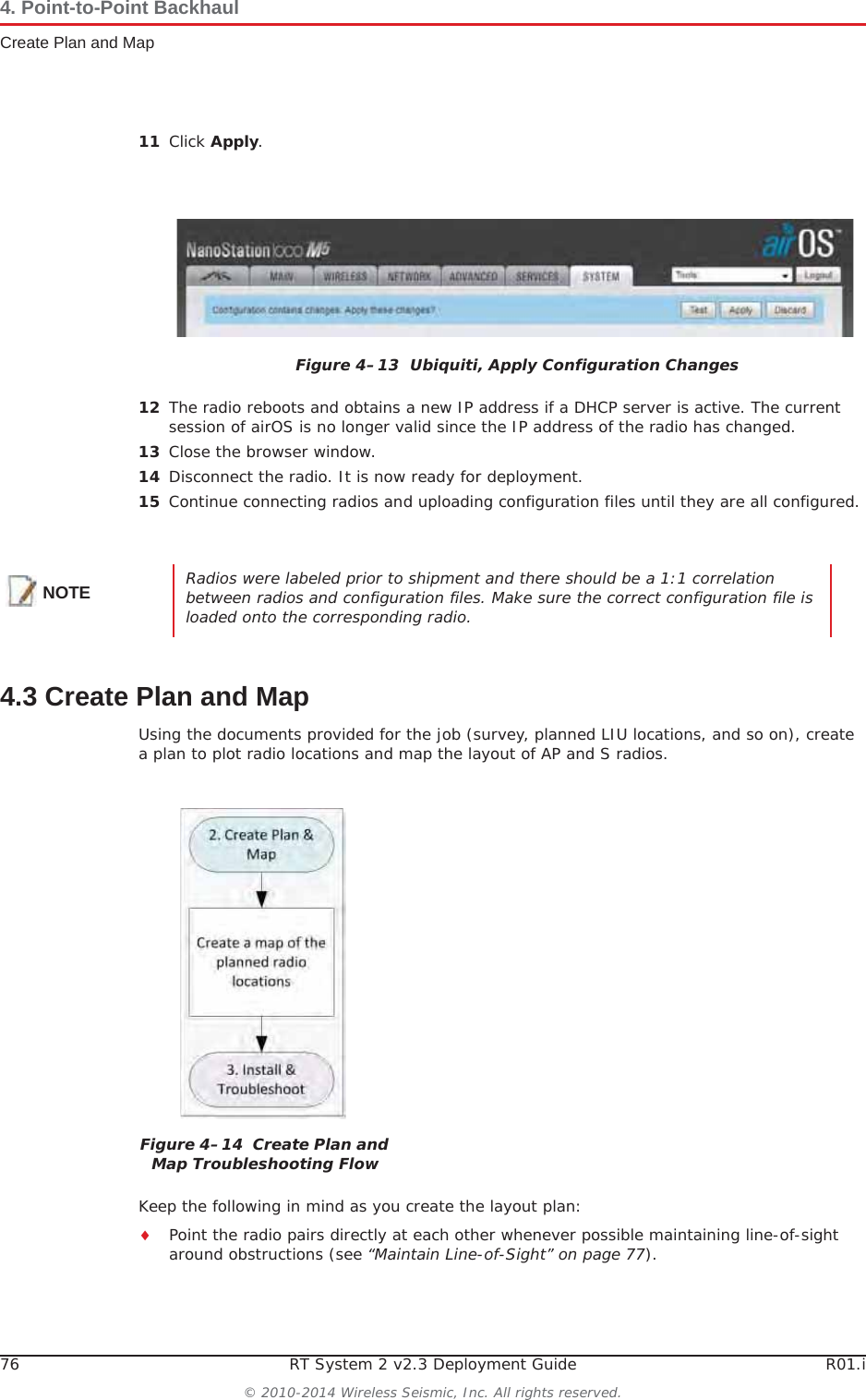 76 RT System 2 v2.3 Deployment Guide R01.i© 2010-2014 Wireless Seismic, Inc. All rights reserved.4. Point-to-Point BackhaulCreate Plan and Map11 Click Apply.12 The radio reboots and obtains a new IP address if a DHCP server is active. The current session of airOS is no longer valid since the IP address of the radio has changed. 13 Close the browser window.14 Disconnect the radio. It is now ready for deployment. 15 Continue connecting radios and uploading configuration files until they are all configured. 4.3 Create Plan and MapUsing the documents provided for the job (survey, planned LIU locations, and so on), create a plan to plot radio locations and map the layout of AP and S radios. Keep the following in mind as you create the layout plan:iPoint the radio pairs directly at each other whenever possible maintaining line-of-sight around obstructions (see “Maintain Line-of-Sight” on page 77).Figure 4–13  Ubiquiti, Apply Configuration ChangesNOTE Radios were labeled prior to shipment and there should be a 1:1 correlation between radios and configuration files. Make sure the correct configuration file is loaded onto the corresponding radio.Figure 4–14  Create Plan and Map Troubleshooting Flow