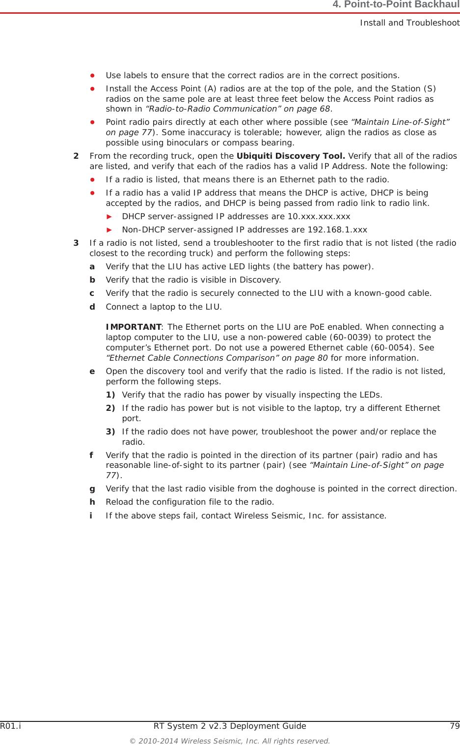 R01.i RT System 2 v2.3 Deployment Guide 79© 2010-2014 Wireless Seismic, Inc. All rights reserved.4. Point-to-Point BackhaulInstall and TroubleshootƔUse labels to ensure that the correct radios are in the correct positions. ƔInstall the Access Point (A) radios are at the top of the pole, and the Station (S) radios on the same pole are at least three feet below the Access Point radios as shown in “Radio-to-Radio Communication” on page 68.ƔPoint radio pairs directly at each other where possible (see “Maintain Line-of-Sight” on page 77). Some inaccuracy is tolerable; however, align the radios as close as possible using binoculars or compass bearing.2From the recording truck, open the Ubiquiti Discovery Tool. Verify that all of the radios are listed, and verify that each of the radios has a valid IP Address. Note the following:ƔIf a radio is listed, that means there is an Ethernet path to the radio. ƔIf a radio has a valid IP address that means the DHCP is active, DHCP is being accepted by the radios, and DHCP is being passed from radio link to radio link. ŹDHCP server-assigned IP addresses are 10.xxx.xxx.xxxŹNon-DHCP server-assigned IP addresses are 192.168.1.xxx 3If a radio is not listed, send a troubleshooter to the first radio that is not listed (the radio closest to the recording truck) and perform the following steps:aVerify that the LIU has active LED lights (the battery has power).bVerify that the radio is visible in Discovery.cVerify that the radio is securely connected to the LIU with a known-good cable. dConnect a laptop to the LIU. IMPORTANT: The Ethernet ports on the LIU are PoE enabled. When connecting a laptop computer to the LIU, use a non-powered cable (60-0039) to protect the computer’s Ethernet port. Do not use a powered Ethernet cable (60-0054). See “Ethernet Cable Connections Comparison” on page 80 for more information. eOpen the discovery tool and verify that the radio is listed. If the radio is not listed, perform the following steps. 1) Verify that the radio has power by visually inspecting the LEDs.2) If the radio has power but is not visible to the laptop, try a different Ethernet port.3) If the radio does not have power, troubleshoot the power and/or replace the radio. fVerify that the radio is pointed in the direction of its partner (pair) radio and has reasonable line-of-sight to its partner (pair) (see “Maintain Line-of-Sight” on page 77).gVerify that the last radio visible from the doghouse is pointed in the correct direction.hReload the configuration file to the radio.iIf the above steps fail, contact Wireless Seismic, Inc. for assistance. 