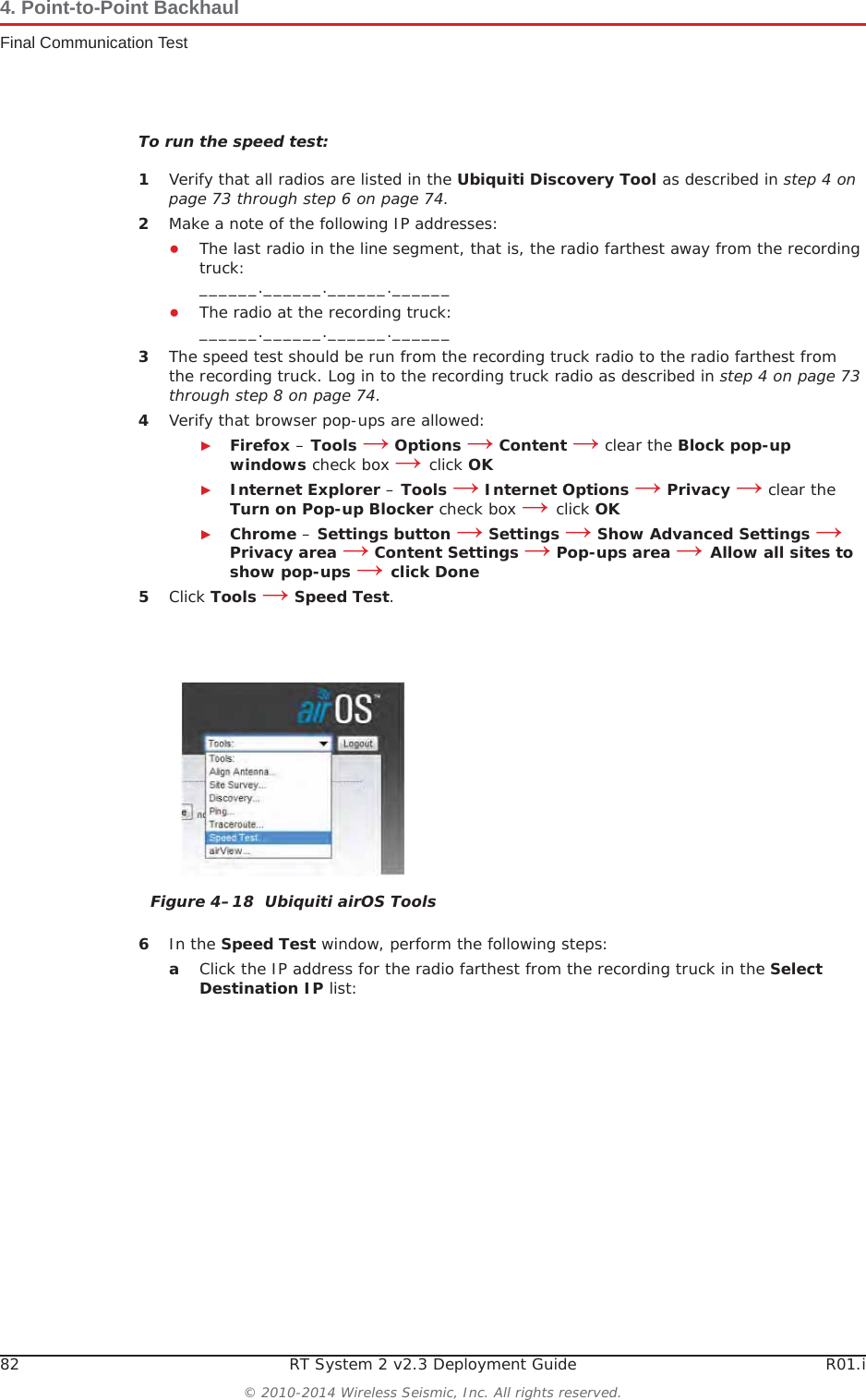 82 RT System 2 v2.3 Deployment Guide R01.i© 2010-2014 Wireless Seismic, Inc. All rights reserved.4. Point-to-Point BackhaulFinal Communication TestTo run the speed test:1Verify that all radios are listed in the Ubiquiti Discovery Tool as described in step 4 on page 73 through step 6 on page 74.2Make a note of the following IP addresses:ƔThe last radio in the line segment, that is, the radio farthest away from the recording truck:______.______.______.______ƔThe radio at the recording truck:______.______.______.______3The speed test should be run from the recording truck radio to the radio farthest from the recording truck. Log in to the recording truck radio as described in step 4 on page 73 through step 8 on page 74. 4Verify that browser pop-ups are allowed:ŹFirefox – Tools ĺOptions ĺContent ĺ clear the Block pop-up windows check box ĺclick OKŹInternet Explorer – Tools ĺInternet Options ĺPrivacy ĺ clear the Turn on Pop-up Blocker check box ĺclick OKŹChrome – Settings button ĺ Settings ĺ Show Advanced Settings ĺPrivacy area ĺ Content Settings ĺ Pop-ups area ĺAllow all sites to show pop-ups ĺclick Done5Click Tools ĺSpeed Test.6In the Speed Test window, perform the following steps:aClick the IP address for the radio farthest from the recording truck in the Select Destination IP list:Figure 4–18  Ubiquiti airOS Tools