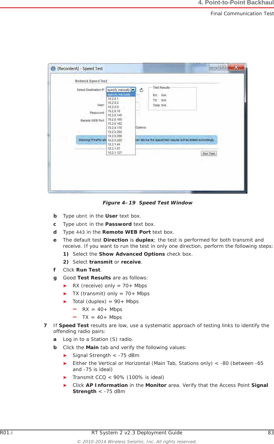 R01.i RT System 2 v2.3 Deployment Guide 83© 2010-2014 Wireless Seismic, Inc. All rights reserved.4. Point-to-Point BackhaulFinal Communication TestbType ubnt in the User text box.cType ubnt in the Password text box.dType 443 in the Remote WEB Port text box.eThe default test Direction is duplex; the test is performed for both transmit and receive. If you want to run the test in only one direction, perform the following steps:1) Select the Show Advanced Options check box.2) Select transmit or receive.fClick Run Test.gGood Test Results are as follows:ŹRX (receive) only = 70+ MbpsŹTX (transmit) only = 70+ MbpsŹTotal (duplex) = 90+ Mbps–RX = 40+ Mbps–TX = 40+ Mbps7If Speed Test results are low, use a systematic approach of testing links to identify the offending radio pairs:aLog in to a Station (S) radio. bClick the Main tab and verify the following values:ŹSignal Strength &lt; -75 dBmŹEither the Vertical or Horizontal (Main Tab, Stations only) &lt; -80 (between -65 and -75 is ideal)ŹTransmit CCQ &lt; 90% (100% is ideal)ŹClick AP Information in the Monitor area. Verify that the Access Point SignalStrength &lt; -75 dBmFigure 4–19  Speed Test Window