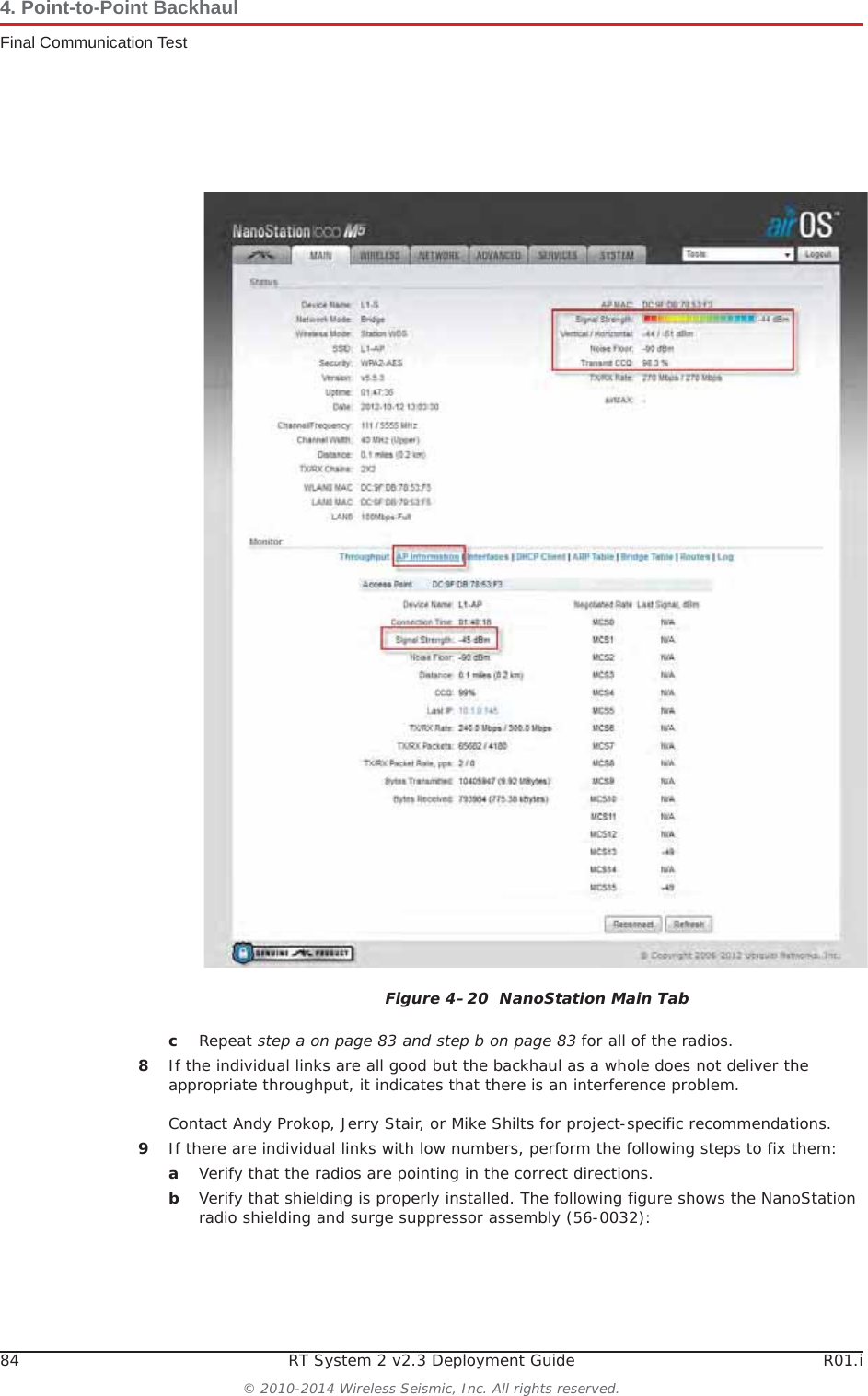 84 RT System 2 v2.3 Deployment Guide R01.i© 2010-2014 Wireless Seismic, Inc. All rights reserved.4. Point-to-Point BackhaulFinal Communication TestcRepeat step a on page 83 and step b on page 83 for all of the radios. 8If the individual links are all good but the backhaul as a whole does not deliver the appropriate throughput, it indicates that there is an interference problem.Contact Andy Prokop, Jerry Stair, or Mike Shilts for project-specific recommendations. 9If there are individual links with low numbers, perform the following steps to fix them:aVerify that the radios are pointing in the correct directions.bVerify that shielding is properly installed. The following figure shows the NanoStation radio shielding and surge suppressor assembly (56-0032): Figure 4–20  NanoStation Main Tab