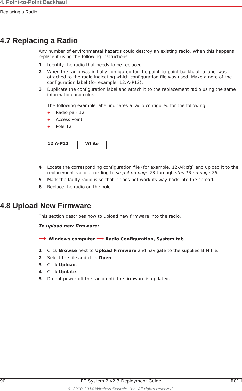 90 RT System 2 v2.3 Deployment Guide R01.i© 2010-2014 Wireless Seismic, Inc. All rights reserved.4. Point-to-Point BackhaulReplacing a Radio4.7 Replacing a RadioAny number of environmental hazards could destroy an existing radio. When this happens, replace it using the following instructions: 1Identify the radio that needs to be replaced.2When the radio was initially configured for the point-to-point backhaul, a label was attached to the radio indicating which configuration file was used. Make a note of the configuration label (for example, 12:A-P12). 3Duplicate the configuration label and attach it to the replacement radio using the same information and color.The following example label indicates a radio configured for the following:ƔRadio pair 12 ƔAccess Point ƔPole 124Locate the corresponding configuration file (for example, 12-AP.cfg) and upload it to the replacement radio according to step 4 on page 73 through step 13 on page 76.5Mark the faulty radio is so that it does not work its way back into the spread.6Replace the radio on the pole.4.8 Upload New FirmwareThis section describes how to upload new firmware into the radio. To upload new firmware:ĺWindows computer ĺ Radio Configuration, System tab1Click Browse next to Upload Firmware and navigate to the supplied BIN file. 2Select the file and click Open.3Click Upload.4Click Update.5Do not power off the radio until the firmware is updated.12:A-P12 White