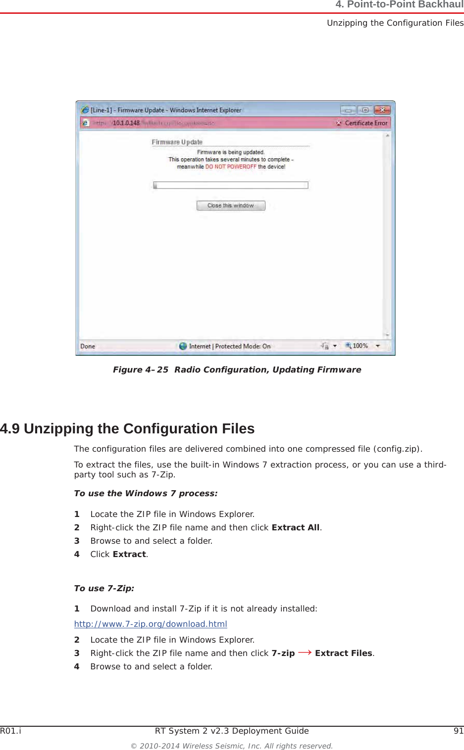 R01.i RT System 2 v2.3 Deployment Guide 91© 2010-2014 Wireless Seismic, Inc. All rights reserved.4. Point-to-Point BackhaulUnzipping the Configuration Files4.9 Unzipping the Configuration FilesThe configuration files are delivered combined into one compressed file (config.zip). To extract the files, use the built-in Windows 7 extraction process, or you can use a third-party tool such as 7-Zip. To use the Windows 7 process:1Locate the ZIP file in Windows Explorer.2Right-click the ZIP file name and then click Extract All.3Browse to and select a folder.4Click Extract.To use 7-Zip:1Download and install 7-Zip if it is not already installed:http://www.7-zip.org/download.html2Locate the ZIP file in Windows Explorer.3Right-click the ZIP file name and then click 7-zip ĺ Extract Files.4Browse to and select a folder.Figure 4–25  Radio Configuration, Updating Firmware