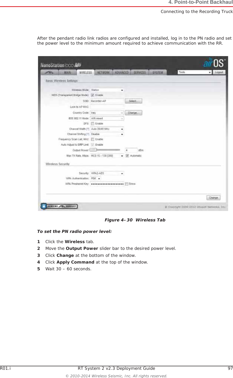 R01.i RT System 2 v2.3 Deployment Guide 97© 2010-2014 Wireless Seismic, Inc. All rights reserved.4. Point-to-Point BackhaulConnecting to the Recording TruckAfter the pendant radio link radios are configured and installed, log in to the PN radio and set the power level to the minimum amount required to achieve communication with the RR.To set the PN radio power level:1Click the Wireless tab.2Move the Output Power slider bar to the desired power level.3Click Change at the bottom of the window.4Click Apply Command at the top of the window.5Wait 30 – 60 seconds.Figure 4–30  Wireless Tab