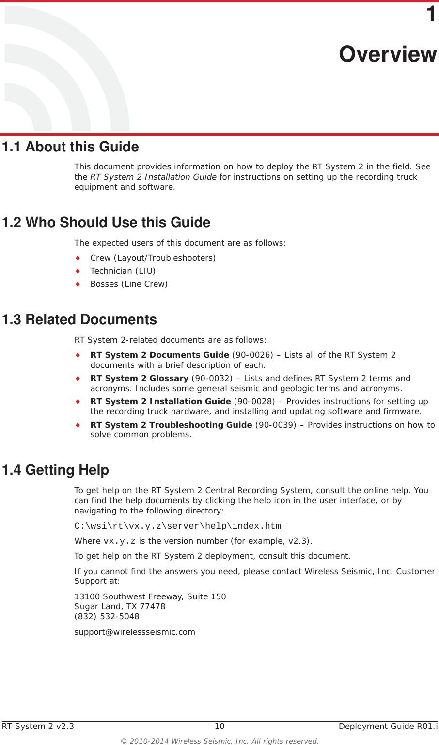 RT System 2 v2.3 10  Deployment Guide R01.i© 2010-2014 Wireless Seismic, Inc. All rights reserved.11. Overview1.1 About this GuideThis document provides information on how to deploy the RT System 2 in the field. See the RT System 2 Installation Guide for instructions on setting up the recording truck equipment and software. 1.2 Who Should Use this GuideThe expected users of this document are as follows:iCrew (Layout/Troubleshooters)iTechnician (LIU)iBosses (Line Crew)1.3 Related DocumentsRT System 2-related documents are as follows:iRT System 2 Documents Guide (90-0026) – Lists all of the RT System 2 documents with a brief description of each.iRT System 2 Glossary (90-0032) – Lists and defines RT System 2 terms and acronyms. Includes some general seismic and geologic terms and acronyms.iRT System 2 Installation Guide (90-0028) – Provides instructions for setting up the recording truck hardware, and installing and updating software and firmware. iRT System 2 Troubleshooting Guide (90-0039) – Provides instructions on how to solve common problems.1.4 Getting HelpTo get help on the RT System 2 Central Recording System, consult the online help. You can find the help documents by clicking the help icon in the user interface, or by navigating to the following directory:C:\wsi\rt\vx.y.z\server\help\index.htmWhere vx.y.z is the version number (for example, v2.3).To get help on the RT System 2 deployment, consult this document. If you cannot find the answers you need, please contact Wireless Seismic, Inc. Customer Support at:13100 Southwest Freeway, Suite 150 Sugar Land, TX 77478 (832) 532-5048support@wirelessseismic.com