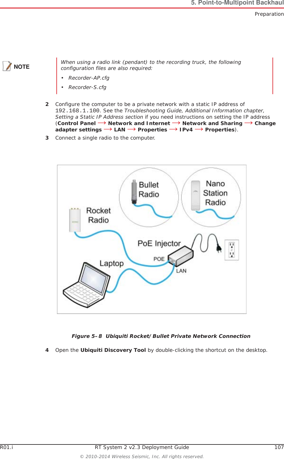 R01.i RT System 2 v2.3 Deployment Guide 107© 2010-2014 Wireless Seismic, Inc. All rights reserved.5. Point-to-Multipoint BackhaulPreparation2Configure the computer to be a private network with a static IP address of 192.168.1.100. See the Troubleshooting Guide, Additional Information chapter, Setting a Static IP Address section if you need instructions on setting the IP address (Control Panel ĺ Network and Internet ĺ Network and Sharing ĺ Change adapter settings ĺ LAN ĺ Properties ĺ IPv4 ĺ Properties).3Connect a single radio to the computer.4Open the Ubiquiti Discovery Tool by double-clicking the shortcut on the desktop. NOTE When using a radio link (pendant) to the recording truck, the following configuration files are also required:• Recorder-AP.cfg• Recorder-S.cfgFigure 5–8  Ubiquiti Rocket/Bullet Private Network Connection