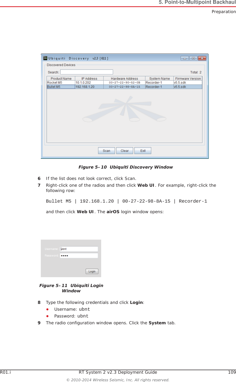 R01.i RT System 2 v2.3 Deployment Guide 109© 2010-2014 Wireless Seismic, Inc. All rights reserved.5. Point-to-Multipoint BackhaulPreparation6If the list does not look correct, click Scan.7Right-click one of the radios and then click Web UI. For example, right-click the following row:Bullet M5 | 192.168.1.20 | 00-27-22-98-8A-15 | Recorder-1and then click Web UI. The airOS login window opens:8Type the following credentials and click Login:ƔUsername: ubntƔPassword: ubnt9The radio configuration window opens. Click the System tab.Figure 5–10  Ubiquiti Discovery WindowFigure 5–11  Ubiquiti Login Window