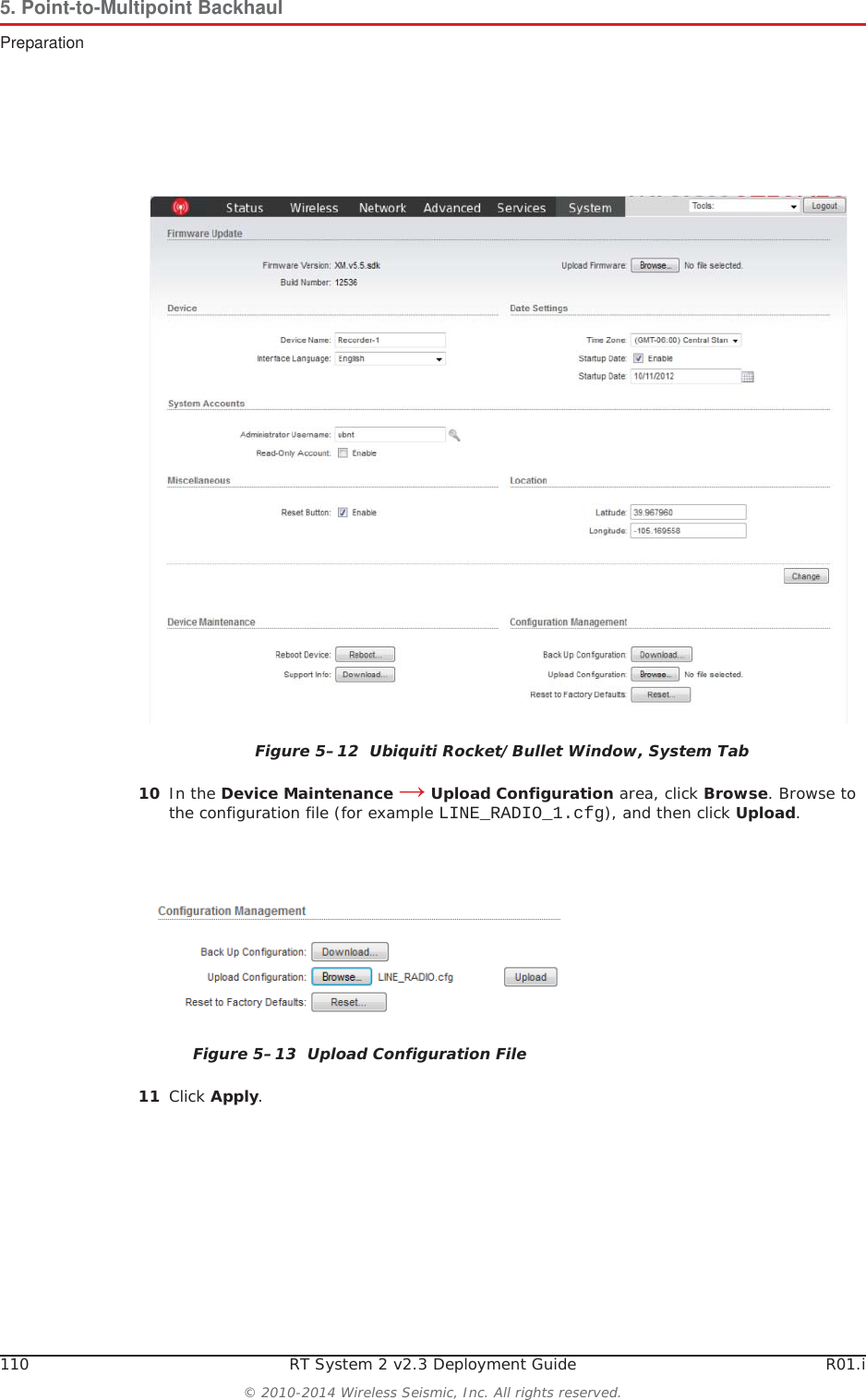110 RT System 2 v2.3 Deployment Guide R01.i© 2010-2014 Wireless Seismic, Inc. All rights reserved.5. Point-to-Multipoint BackhaulPreparation10 In the Device Maintenance ĺ Upload Configuration area, click Browse. Browse to the configuration file (for example LINE_RADIO_1.cfg), and then click Upload.11 Click Apply.Figure 5–12  Ubiquiti Rocket/Bullet Window, System TabFigure 5–13  Upload Configuration File