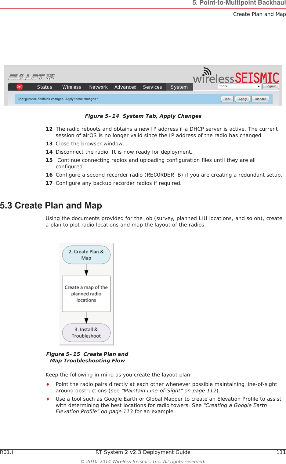 R01.i RT System 2 v2.3 Deployment Guide 111© 2010-2014 Wireless Seismic, Inc. All rights reserved.5. Point-to-Multipoint BackhaulCreate Plan and Map12 The radio reboots and obtains a new IP address if a DHCP server is active. The current session of airOS is no longer valid since the IP address of the radio has changed. 13 Close the browser window.14 Disconnect the radio. It is now ready for deployment. 15  Continue connecting radios and uploading configuration files until they are all configured. 16 Configure a second recorder radio (RECORDER_B) if you are creating a redundant setup.17 Configure any backup recorder radios if required. 5.3 Create Plan and MapUsing the documents provided for the job (survey, planned LIU locations, and so on), create a plan to plot radio locations and map the layout of the radios. Keep the following in mind as you create the layout plan:iPoint the radio pairs directly at each other whenever possible maintaining line-of-sight around obstructions (see “Maintain Line-of-Sight” on page 112).iUse a tool such as Google Earth or Global Mapper to create an Elevation Profile to assist with determining the best locations for radio towers. See “Creating a Google Earth Elevation Profile” on page 113 for an example.Figure 5–14  System Tab, Apply ChangesFigure 5–15  Create Plan and Map Troubleshooting Flow