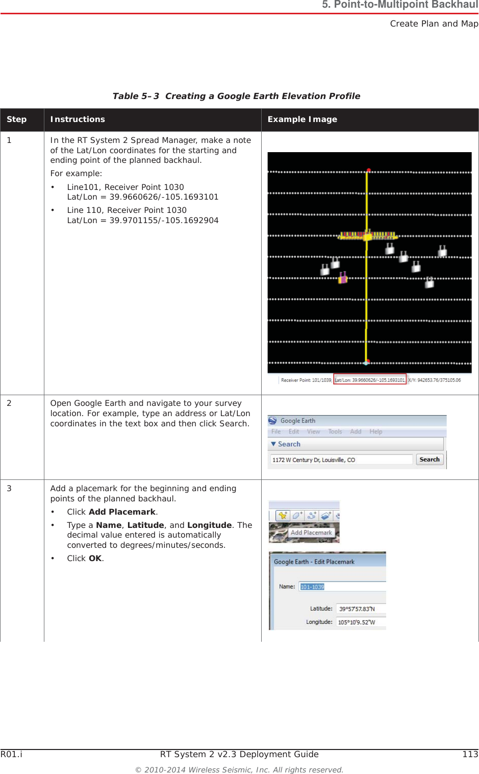 R01.i RT System 2 v2.3 Deployment Guide 113© 2010-2014 Wireless Seismic, Inc. All rights reserved.5. Point-to-Multipoint BackhaulCreate Plan and MapTable 5–3  Creating a Google Earth Elevation Profile Step Instructions Example Image1 In the RT System 2 Spread Manager, make a note of the Lat/Lon coordinates for the starting and ending point of the planned backhaul.For example:• Line101, Receiver Point 1030Lat/Lon = 39.9660626/-105.1693101• Line 110, Receiver Point 1030Lat/Lon = 39.9701155/-105.16929042 Open Google Earth and navigate to your survey location. For example, type an address or Lat/Lon coordinates in the text box and then click Search.3 Add a placemark for the beginning and ending points of the planned backhaul.•Click Add Placemark.•Type a Name,Latitude, and Longitude. The decimal value entered is automatically converted to degrees/minutes/seconds.•Click OK.