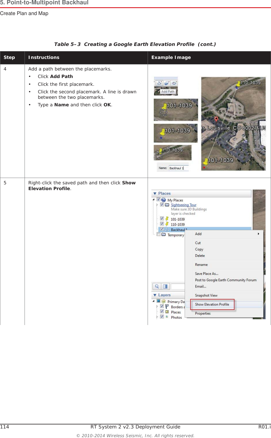 114 RT System 2 v2.3 Deployment Guide R01.i© 2010-2014 Wireless Seismic, Inc. All rights reserved.5. Point-to-Multipoint BackhaulCreate Plan and Map4 Add a path between the placemarks.•Click Add Path• Click the first placemark.• Click the second placemark. A line is drawn between the two placemarks.•Type a Name and then click OK.5 Right-click the saved path and then click Show Elevation Profile.Table 5–3  Creating a Google Earth Elevation Profile  (cont.)Step Instructions Example Image