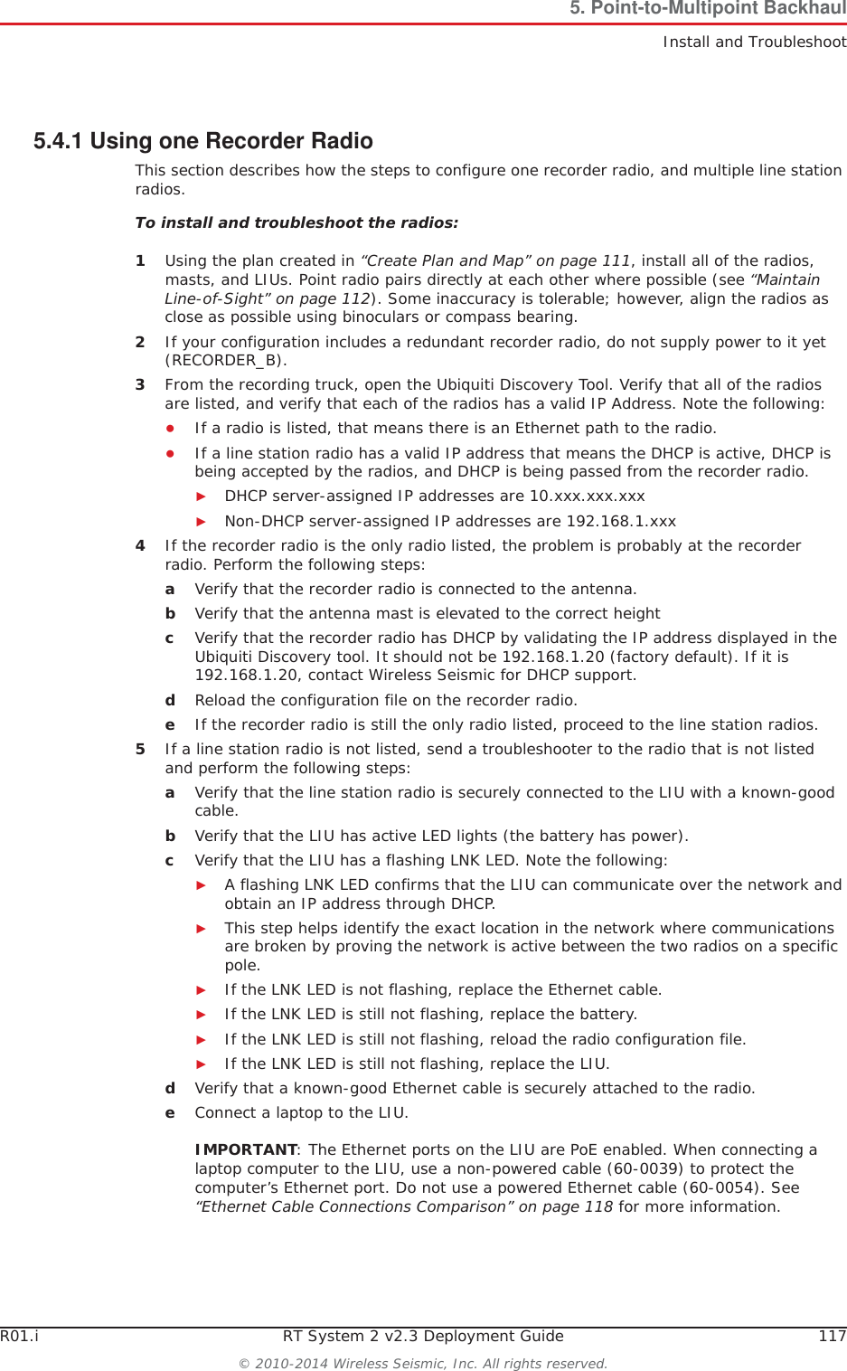 R01.i RT System 2 v2.3 Deployment Guide 117© 2010-2014 Wireless Seismic, Inc. All rights reserved.5. Point-to-Multipoint BackhaulInstall and Troubleshoot5.4.1 Using one Recorder RadioThis section describes how the steps to configure one recorder radio, and multiple line station radios.To install and troubleshoot the radios:1Using the plan created in “Create Plan and Map” on page 111, install all of the radios, masts, and LIUs. Point radio pairs directly at each other where possible (see “Maintain Line-of-Sight” on page 112). Some inaccuracy is tolerable; however, align the radios as close as possible using binoculars or compass bearing.2If your configuration includes a redundant recorder radio, do not supply power to it yet (RECORDER_B). 3From the recording truck, open the Ubiquiti Discovery Tool. Verify that all of the radios are listed, and verify that each of the radios has a valid IP Address. Note the following:ƔIf a radio is listed, that means there is an Ethernet path to the radio. ƔIf a line station radio has a valid IP address that means the DHCP is active, DHCP is being accepted by the radios, and DHCP is being passed from the recorder radio. ŹDHCP server-assigned IP addresses are 10.xxx.xxx.xxxŹNon-DHCP server-assigned IP addresses are 192.168.1.xxx 4If the recorder radio is the only radio listed, the problem is probably at the recorder radio. Perform the following steps:aVerify that the recorder radio is connected to the antenna.bVerify that the antenna mast is elevated to the correct height cVerify that the recorder radio has DHCP by validating the IP address displayed in the Ubiquiti Discovery tool. It should not be 192.168.1.20 (factory default). If it is 192.168.1.20, contact Wireless Seismic for DHCP support.dReload the configuration file on the recorder radio.eIf the recorder radio is still the only radio listed, proceed to the line station radios.5If a line station radio is not listed, send a troubleshooter to the radio that is not listed and perform the following steps:aVerify that the line station radio is securely connected to the LIU with a known-good cable. bVerify that the LIU has active LED lights (the battery has power).cVerify that the LIU has a flashing LNK LED. Note the following:ŹA flashing LNK LED confirms that the LIU can communicate over the network and obtain an IP address through DHCP.ŹThis step helps identify the exact location in the network where communications are broken by proving the network is active between the two radios on a specific pole.ŹIf the LNK LED is not flashing, replace the Ethernet cable.ŹIf the LNK LED is still not flashing, replace the battery.ŹIf the LNK LED is still not flashing, reload the radio configuration file.ŹIf the LNK LED is still not flashing, replace the LIU.dVerify that a known-good Ethernet cable is securely attached to the radio.eConnect a laptop to the LIU. IMPORTANT: The Ethernet ports on the LIU are PoE enabled. When connecting a laptop computer to the LIU, use a non-powered cable (60-0039) to protect the computer’s Ethernet port. Do not use a powered Ethernet cable (60-0054). See “Ethernet Cable Connections Comparison” on page 118 for more information. 