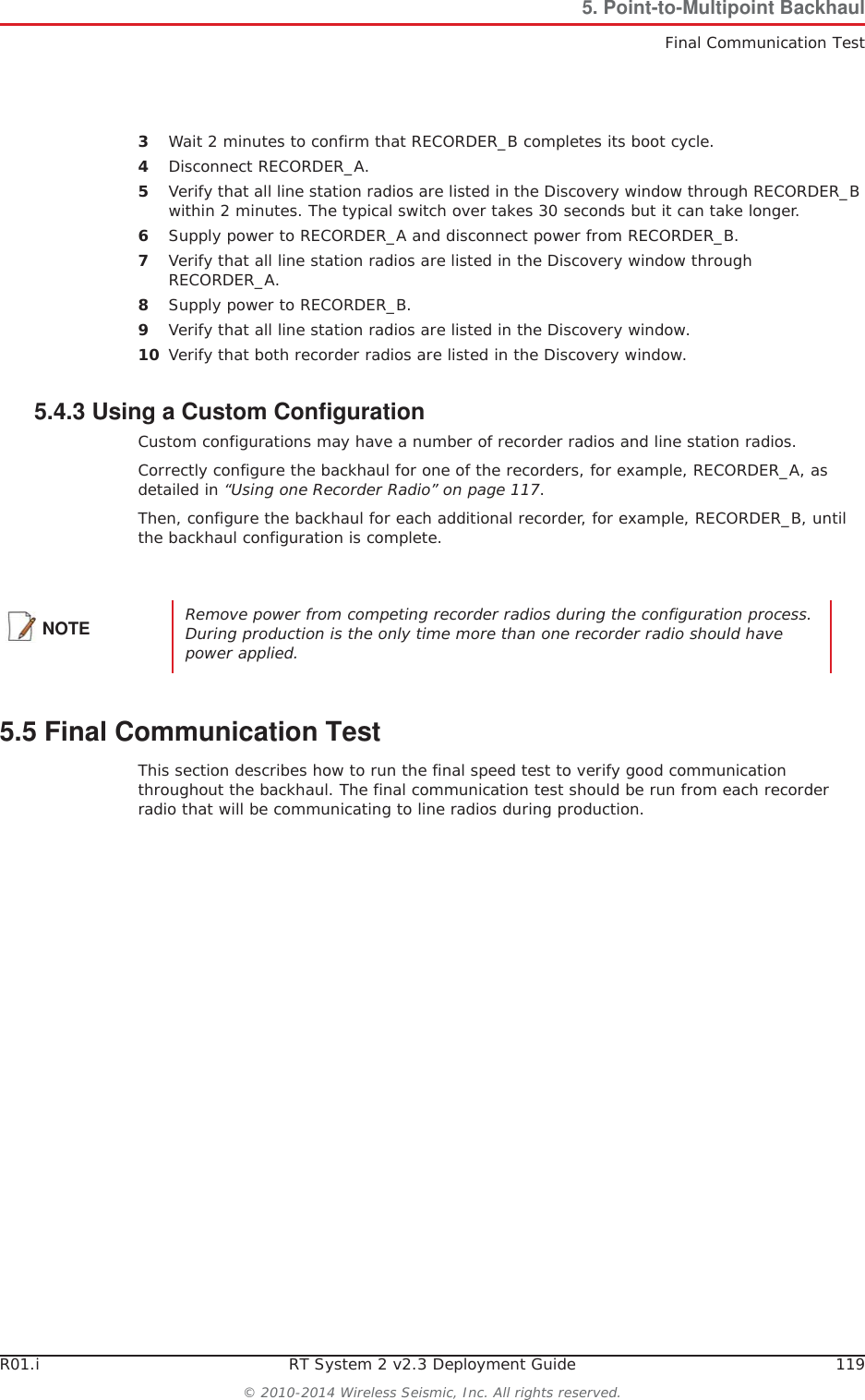 R01.i RT System 2 v2.3 Deployment Guide 119© 2010-2014 Wireless Seismic, Inc. All rights reserved.5. Point-to-Multipoint BackhaulFinal Communication Test3Wait 2 minutes to confirm that RECORDER_B completes its boot cycle.4Disconnect RECORDER_A.5Verify that all line station radios are listed in the Discovery window through RECORDER_B within 2 minutes. The typical switch over takes 30 seconds but it can take longer.6Supply power to RECORDER_A and disconnect power from RECORDER_B.7Verify that all line station radios are listed in the Discovery window through RECORDER_A.8Supply power to RECORDER_B.9Verify that all line station radios are listed in the Discovery window.10 Verify that both recorder radios are listed in the Discovery window.5.4.3 Using a Custom ConfigurationCustom configurations may have a number of recorder radios and line station radios. Correctly configure the backhaul for one of the recorders, for example, RECORDER_A, as detailed in “Using one Recorder Radio” on page 117.Then, configure the backhaul for each additional recorder, for example, RECORDER_B, until the backhaul configuration is complete. 5.5 Final Communication TestThis section describes how to run the final speed test to verify good communication throughout the backhaul. The final communication test should be run from each recorder radio that will be communicating to line radios during production.NOTE Remove power from competing recorder radios during the configuration process. During production is the only time more than one recorder radio should have power applied. 