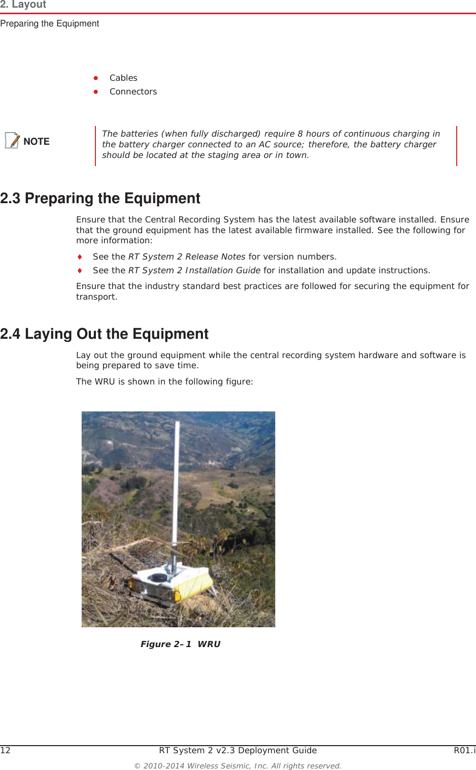 12 RT System 2 v2.3 Deployment Guide R01.i© 2010-2014 Wireless Seismic, Inc. All rights reserved.2. LayoutPreparing the EquipmentƔCablesƔConnectors2.3 Preparing the EquipmentEnsure that the Central Recording System has the latest available software installed. Ensure that the ground equipment has the latest available firmware installed. See the following for more information:iSee the RT System 2 Release Notes for version numbers.iSee the RT System 2 Installation Guide for installation and update instructions.Ensure that the industry standard best practices are followed for securing the equipment for transport. 2.4 Laying Out the EquipmentLay out the ground equipment while the central recording system hardware and software is being prepared to save time. The WRU is shown in the following figure:NOTE The batteries (when fully discharged) require 8 hours of continuous charging in the battery charger connected to an AC source; therefore, the battery charger should be located at the staging area or in town.Figure 2–1  WRU