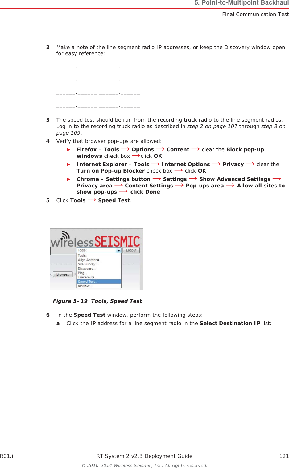 R01.i RT System 2 v2.3 Deployment Guide 121© 2010-2014 Wireless Seismic, Inc. All rights reserved.5. Point-to-Multipoint BackhaulFinal Communication Test2Make a note of the line segment radio IP addresses, or keep the Discovery window open for easy reference:______.______.______.____________.______.______.____________.______.______.____________.______.______.______3The speed test should be run from the recording truck radio to the line segment radios. Log in to the recording truck radio as described in step 2 on page 107 through step 8 on page 109.4Verify that browser pop-ups are allowed:ŹFirefox – Tools ĺOptions ĺContent ĺ clear the Block pop-up windows check box ĺclick OKŹInternet Explorer – Tools ĺInternet Options ĺPrivacy ĺ clear the Turn on Pop-up Blocker check box ĺ click OKŹChrome – Settings button ĺ Settings ĺ Show Advanced Settings ĺPrivacy area ĺ Content Settings ĺ Pop-ups area ĺ Allow all sites to show pop-ups ĺ click Done5Click Tools ĺSpeed Test.6In the Speed Test window, perform the following steps:aClick the IP address for a line segment radio in the Select Destination IP list:Figure 5–19  Tools, Speed Test