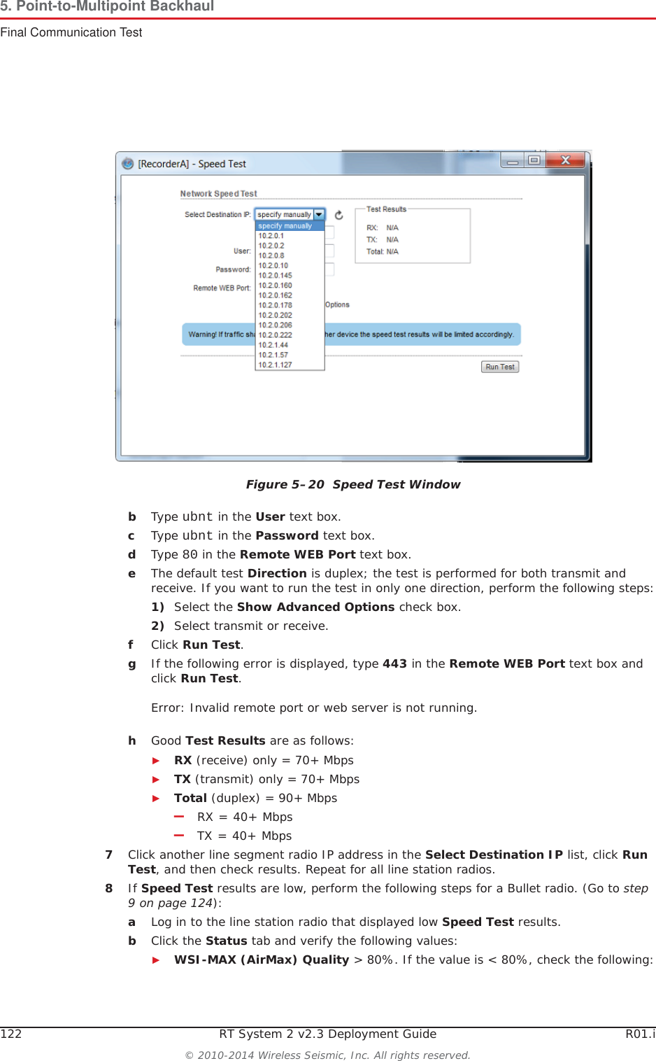 122 RT System 2 v2.3 Deployment Guide R01.i© 2010-2014 Wireless Seismic, Inc. All rights reserved.5. Point-to-Multipoint BackhaulFinal Communication TestbType ubnt in the User text box.cType ubnt in the Password text box.dType 80 in the Remote WEB Port text box.eThe default test Direction is duplex; the test is performed for both transmit and receive. If you want to run the test in only one direction, perform the following steps:1) Select the Show Advanced Options check box.2) Select transmit or receive.fClick Run Test.gIf the following error is displayed, type 443 in the Remote WEB Port text box and click Run Test.Error: Invalid remote port or web server is not running.hGood Test Results are as follows:ŹRX (receive) only = 70+ MbpsŹTX (transmit) only = 70+ MbpsŹTotal (duplex) = 90+ Mbps–RX = 40+ Mbps–TX = 40+ Mbps7Click another line segment radio IP address in the Select Destination IP list, click RunTest, and then check results. Repeat for all line station radios.8If Speed Test results are low, perform the following steps for a Bullet radio. (Go to step 9 on page 124):aLog in to the line station radio that displayed low Speed Test results. bClick the Status tab and verify the following values:ŹWSI-MAX (AirMax) Quality &gt; 80%. If the value is &lt; 80%, check the following:Figure 5–20  Speed Test Window