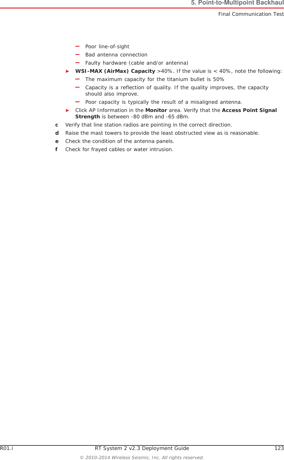 R01.i RT System 2 v2.3 Deployment Guide 123© 2010-2014 Wireless Seismic, Inc. All rights reserved.5. Point-to-Multipoint BackhaulFinal Communication Test–Poor line-of-sight–Bad antenna connection–Faulty hardware (cable and/or antenna)ŹWSI-MAX (AirMax) Capacity &gt;40%. If the value is &lt; 40%, note the following:–The maximum capacity for the titanium bullet is 50%–Capacity is a reflection of quality. If the quality improves, the capacity should also improve.–Poor capacity is typically the result of a misaligned antenna.ŹClick AP Information in the Monitor area. Verify that the Access Point Signal Strength is between -80 dBm and -65 dBm.cVerify that line station radios are pointing in the correct direction. dRaise the mast towers to provide the least obstructed view as is reasonable. eCheck the condition of the antenna panels.fCheck for frayed cables or water intrusion.