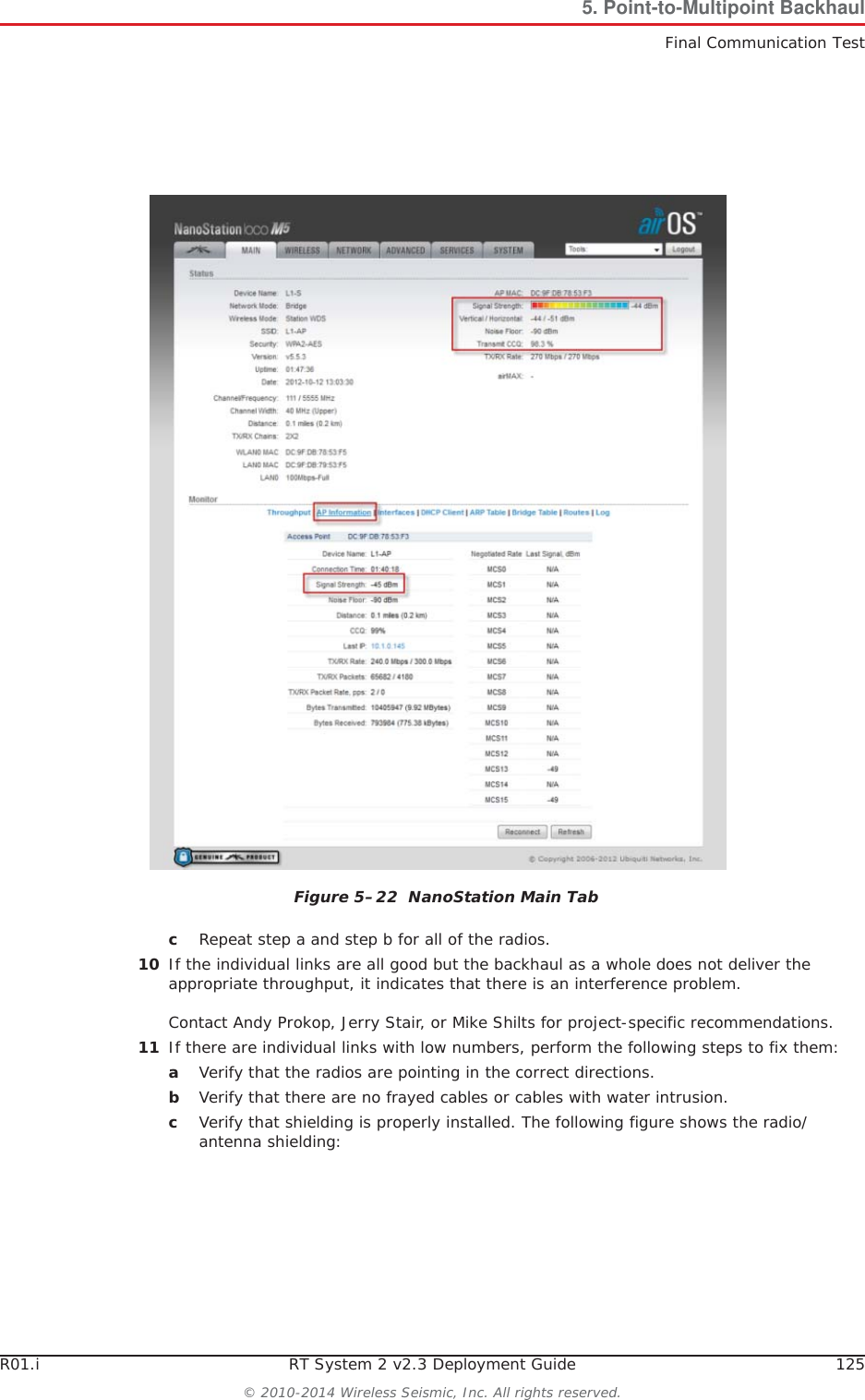 R01.i RT System 2 v2.3 Deployment Guide 125© 2010-2014 Wireless Seismic, Inc. All rights reserved.5. Point-to-Multipoint BackhaulFinal Communication TestcRepeat step a and step b for all of the radios.10 If the individual links are all good but the backhaul as a whole does not deliver the appropriate throughput, it indicates that there is an interference problem. Contact Andy Prokop, Jerry Stair, or Mike Shilts for project-specific recommendations. 11 If there are individual links with low numbers, perform the following steps to fix them:aVerify that the radios are pointing in the correct directions.bVerify that there are no frayed cables or cables with water intrusion.cVerify that shielding is properly installed. The following figure shows the radio/antenna shielding: Figure 5–22  NanoStation Main Tab
