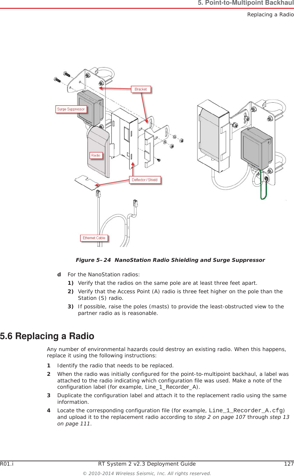 R01.i RT System 2 v2.3 Deployment Guide 127© 2010-2014 Wireless Seismic, Inc. All rights reserved.5. Point-to-Multipoint BackhaulReplacing a RadiodFor the NanoStation radios:1) Verify that the radios on the same pole are at least three feet apart.2) Verify that the Access Point (A) radio is three feet higher on the pole than the Station (S) radio.3) If possible, raise the poles (masts) to provide the least-obstructed view to the partner radio as is reasonable.5.6 Replacing a RadioAny number of environmental hazards could destroy an existing radio. When this happens, replace it using the following instructions: 1Identify the radio that needs to be replaced.2When the radio was initially configured for the point-to-multipoint backhaul, a label was attached to the radio indicating which configuration file was used. Make a note of the configuration label (for example, Line_1_Recorder_A). 3Duplicate the configuration label and attach it to the replacement radio using the same information.4Locate the corresponding configuration file (for example, Line_1_Recorder_A.cfg)and upload it to the replacement radio according to step 2 on page 107 through step 13 on page 111.Figure 5–24  NanoStation Radio Shielding and Surge Suppressor