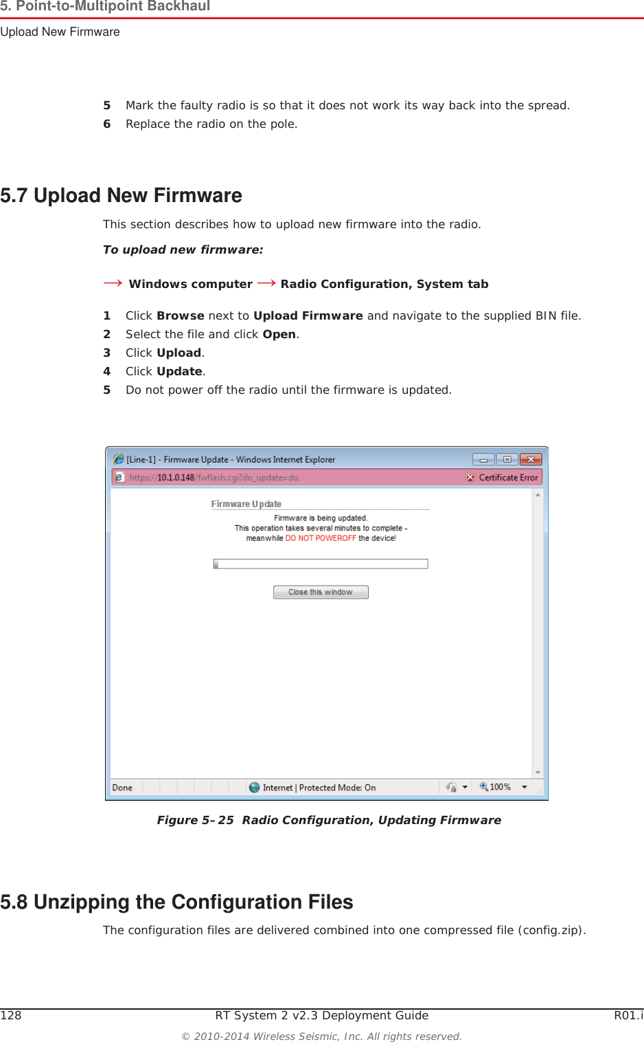 128 RT System 2 v2.3 Deployment Guide R01.i© 2010-2014 Wireless Seismic, Inc. All rights reserved.5. Point-to-Multipoint BackhaulUpload New Firmware5Mark the faulty radio is so that it does not work its way back into the spread.6Replace the radio on the pole.5.7 Upload New FirmwareThis section describes how to upload new firmware into the radio. To upload new firmware:ĺWindows computer ĺ Radio Configuration, System tab1Click Browse next to Upload Firmware and navigate to the supplied BIN file. 2Select the file and click Open.3Click Upload.4Click Update.5Do not power off the radio until the firmware is updated.5.8 Unzipping the Configuration FilesThe configuration files are delivered combined into one compressed file (config.zip). Figure 5–25  Radio Configuration, Updating Firmware