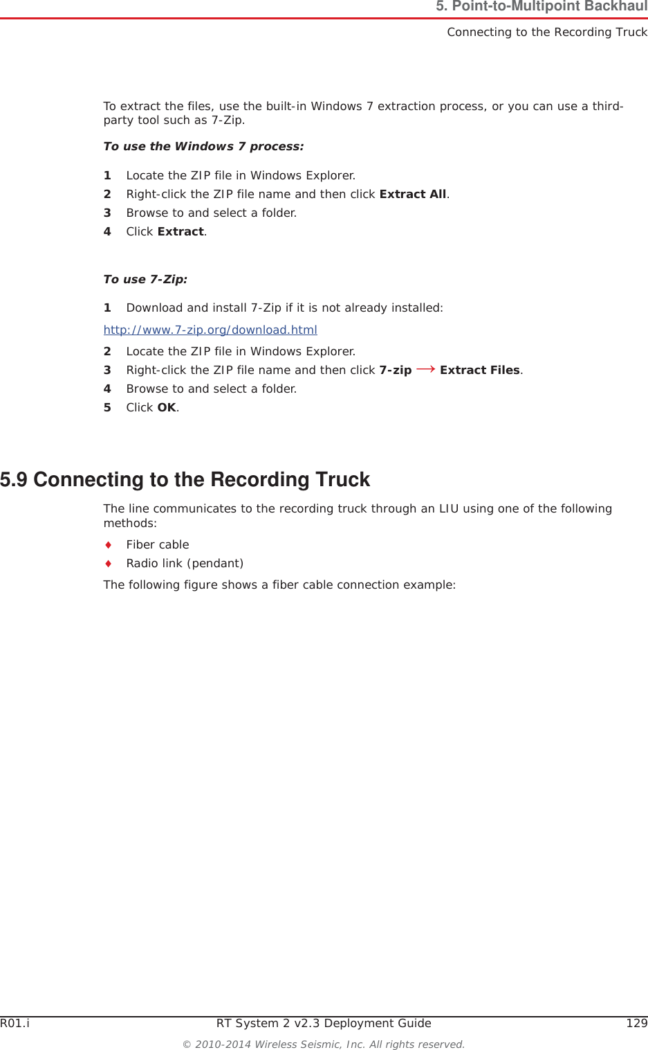 R01.i RT System 2 v2.3 Deployment Guide 129© 2010-2014 Wireless Seismic, Inc. All rights reserved.5. Point-to-Multipoint BackhaulConnecting to the Recording TruckTo extract the files, use the built-in Windows 7 extraction process, or you can use a third-party tool such as 7-Zip. To use the Windows 7 process:1Locate the ZIP file in Windows Explorer.2Right-click the ZIP file name and then click Extract All.3Browse to and select a folder.4Click Extract.To use 7-Zip:1Download and install 7-Zip if it is not already installed:http://www.7-zip.org/download.html2Locate the ZIP file in Windows Explorer.3Right-click the ZIP file name and then click 7-zip ĺ Extract Files.4Browse to and select a folder.5Click OK.5.9 Connecting to the Recording TruckThe line communicates to the recording truck through an LIU using one of the following methods:iFiber cableiRadio link (pendant)The following figure shows a fiber cable connection example: