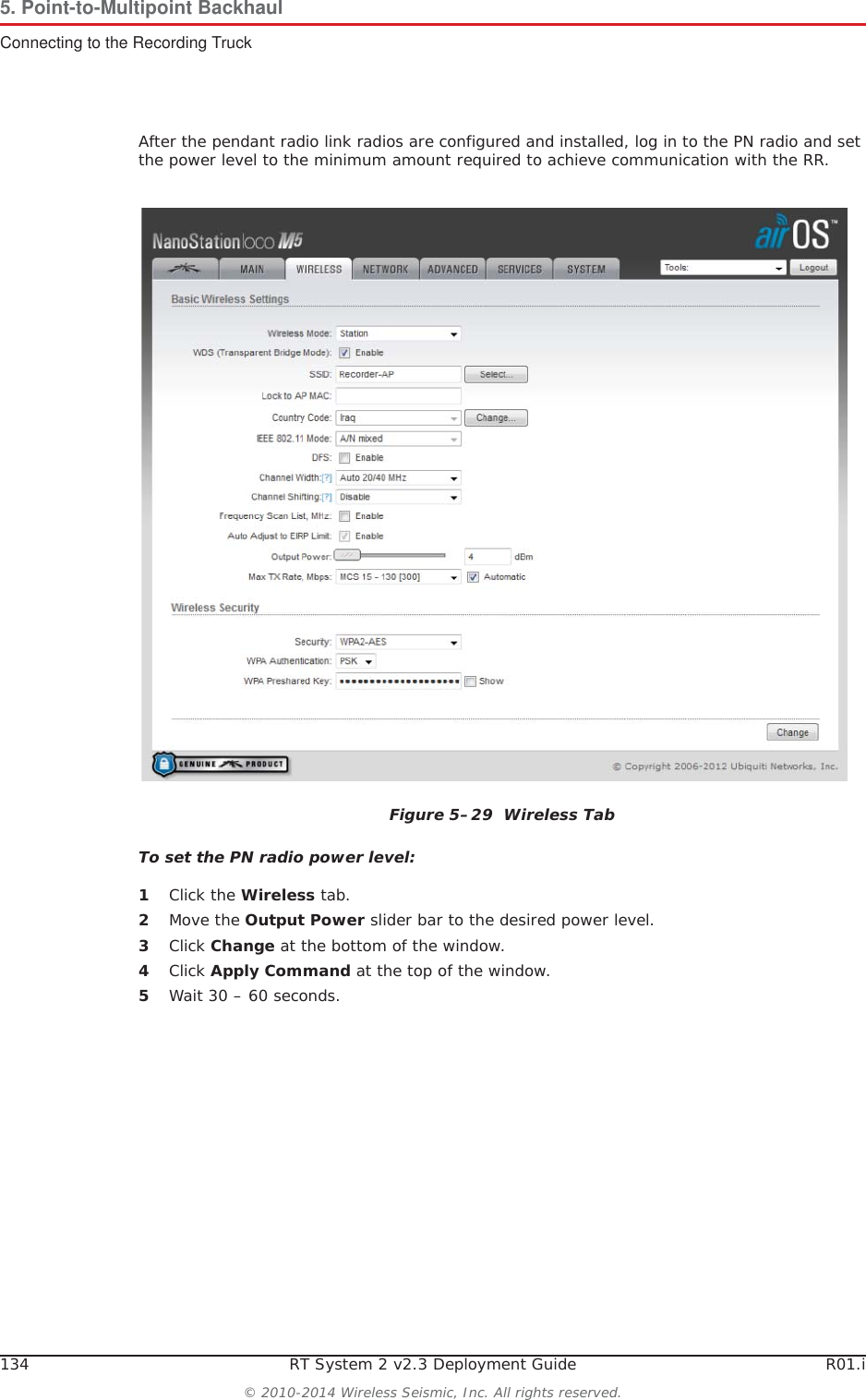 134 RT System 2 v2.3 Deployment Guide R01.i© 2010-2014 Wireless Seismic, Inc. All rights reserved.5. Point-to-Multipoint BackhaulConnecting to the Recording TruckAfter the pendant radio link radios are configured and installed, log in to the PN radio and set the power level to the minimum amount required to achieve communication with the RR.To set the PN radio power level:1Click the Wireless tab.2Move the Output Power slider bar to the desired power level.3Click Change at the bottom of the window.4Click Apply Command at the top of the window.5Wait 30 – 60 seconds.Figure 5–29  Wireless Tab