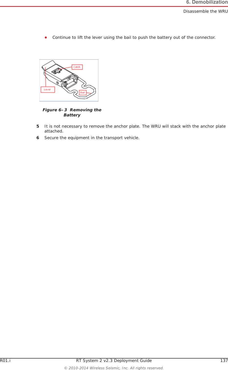 R01.i RT System 2 v2.3 Deployment Guide 137© 2010-2014 Wireless Seismic, Inc. All rights reserved.6. DemobilizationDisassemble the WRUƔContinue to lift the lever using the bail to push the battery out of the connector. 5It is not necessary to remove the anchor plate. The WRU will stack with the anchor plate attached.6Secure the equipment in the transport vehicle.Figure 6–3  Removing the Battery
