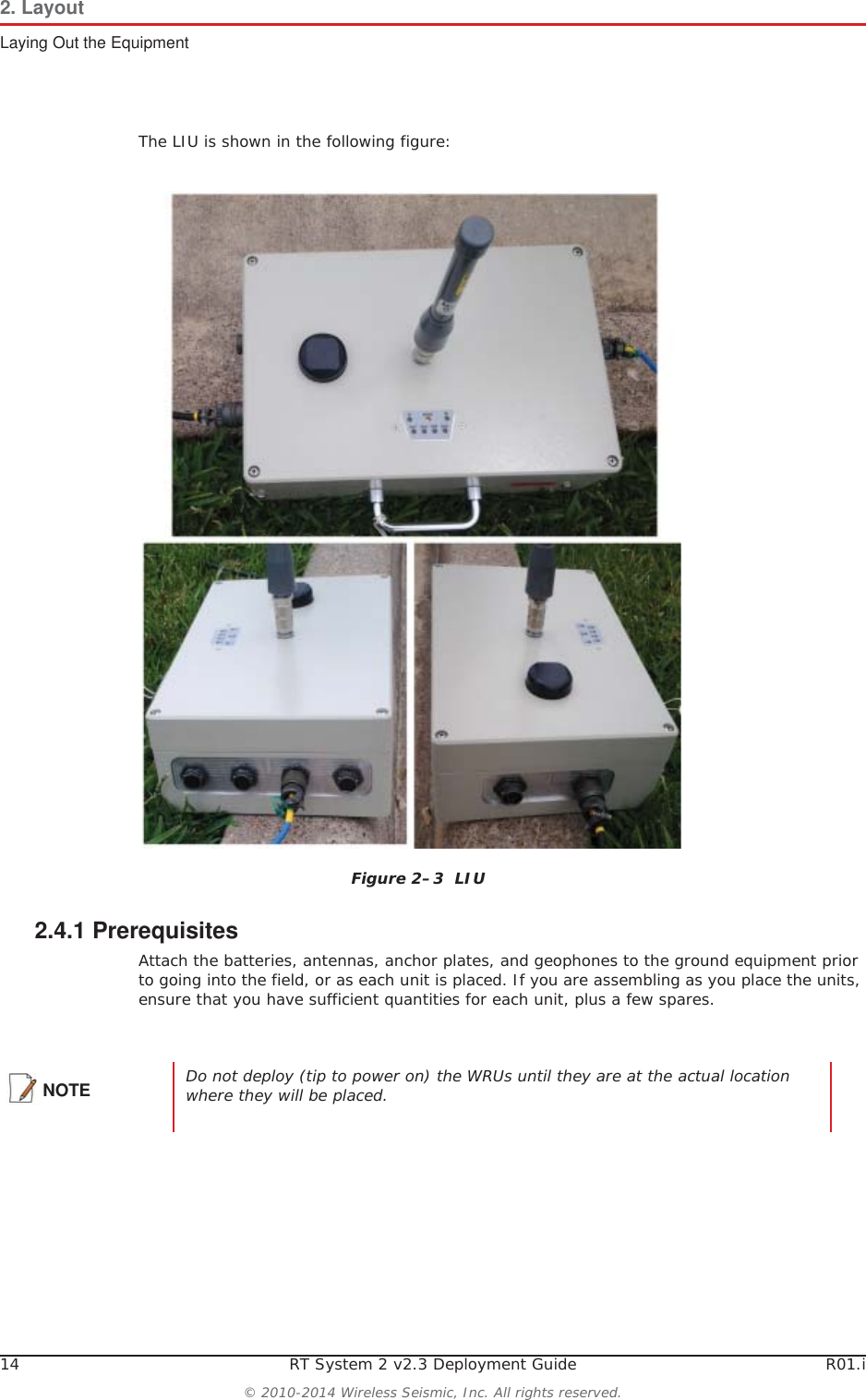 14 RT System 2 v2.3 Deployment Guide R01.i© 2010-2014 Wireless Seismic, Inc. All rights reserved.2. LayoutLaying Out the EquipmentThe LIU is shown in the following figure:2.4.1 PrerequisitesAttach the batteries, antennas, anchor plates, and geophones to the ground equipment prior to going into the field, or as each unit is placed. If you are assembling as you place the units, ensure that you have sufficient quantities for each unit, plus a few spares.Figure 2–3  LIUNOTE Do not deploy (tip to power on) the WRUs until they are at the actual location where they will be placed. 